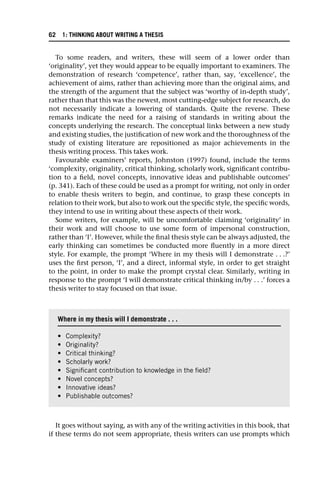 To some readers, and writers, these will seem of a lower order than
‘originality’, yet they would appear to be equally important to examiners. The
demonstration of research ‘competence’, rather than, say, ‘excellence’, the
achievement of aims, rather than achieving more than the original aims, and
the strength of the argument that the subject was ‘worthy of in-depth study’,
rather than that this was the newest, most cutting-edge subject for research, do
not necessarily indicate a lowering of standards. Quite the reverse. These
remarks indicate the need for a raising of standards in writing about the
concepts underlying the research. The conceptual links between a new study
and existing studies, the justification of new work and the thoroughness of the
study of existing literature are repositioned as major achievements in the
thesis writing process. This takes work.
Favourable examiners’ reports, Johnston (1997) found, include the terms
‘complexity, originality, critical thinking, scholarly work, significant contribu-
tion to a field, novel concepts, innovative ideas and publishable outcomes’
(p. 341). Each of these could be used as a prompt for writing, not only in order
to enable thesis writers to begin, and continue, to grasp these concepts in
relation to their work, but also to work out the specific style, the specific words,
they intend to use in writing about these aspects of their work.
Some writers, for example, will be uncomfortable claiming ‘originality’ in
their work and will choose to use some form of impersonal construction,
rather than ‘I’. However, while the final thesis style can be always adjusted, the
early thinking can sometimes be conducted more fluently in a more direct
style. For example, the prompt ‘Where in my thesis will I demonstrate . . .?’
uses the first person, ‘I’, and a direct, informal style, in order to get straight
to the point, in order to make the prompt crystal clear. Similarly, writing in
response to the prompt ‘I will demonstrate critical thinking in/by . . .’ forces a
thesis writer to stay focused on that issue.
It goes without saying, as with any of the writing activities in this book, that
if these terms do not seem appropriate, thesis writers can use prompts which
Where in my thesis will I demonstrate . . .
• Complexity?
• Originality?
• Critical thinking?
• Scholarly work?
• Significant contribution to knowledge in the field?
• Novel concepts?
• Innovative ideas?
• Publishable outcomes?
62 1: THINKING ABOUT WRITING A THESIS
 