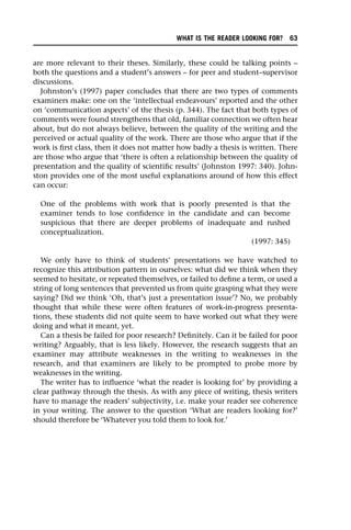 are more relevant to their theses. Similarly, these could be talking points –
both the questions and a student’s answers – for peer and student–supervisor
discussions.
Johnston’s (1997) paper concludes that there are two types of comments
examiners make: one on the ‘intellectual endeavours’ reported and the other
on ‘communication aspects’ of the thesis (p. 344). The fact that both types of
comments were found strengthens that old, familiar connection we often hear
about, but do not always believe, between the quality of the writing and the
perceived or actual quality of the work. There are those who argue that if the
work is first class, then it does not matter how badly a thesis is written. There
are those who argue that ‘there is often a relationship between the quality of
presentation and the quality of scientific results’ (Johnston 1997: 340). John-
ston provides one of the most useful explanations around of how this effect
can occur:
One of the problems with work that is poorly presented is that the
examiner tends to lose confidence in the candidate and can become
suspicious that there are deeper problems of inadequate and rushed
conceptualization.
(1997: 345)
We only have to think of students’ presentations we have watched to
recognize this attribution pattern in ourselves: what did we think when they
seemed to hesitate, or repeated themselves, or failed to define a term, or used a
string of long sentences that prevented us from quite grasping what they were
saying? Did we think ‘Oh, that’s just a presentation issue’? No, we probably
thought that while these were often features of work-in-progress presenta-
tions, these students did not quite seem to have worked out what they were
doing and what it meant, yet.
Can a thesis be failed for poor research? Definitely. Can it be failed for poor
writing? Arguably, that is less likely. However, the research suggests that an
examiner may attribute weaknesses in the writing to weaknesses in the
research, and that examiners are likely to be prompted to probe more by
weaknesses in the writing.
The writer has to influence ‘what the reader is looking for’ by providing a
clear pathway through the thesis. As with any piece of writing, thesis writers
have to manage the readers’ subjectivity, i.e. make your reader see coherence
in your writing. The answer to the question ‘What are readers looking for?’
should therefore be ‘Whatever you told them to look for.’
WHAT IS THE READER LOOKING FOR? 63
 