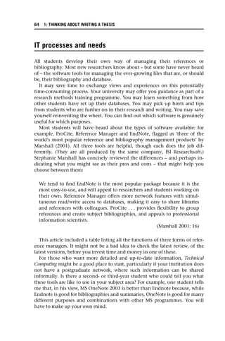 IT processes and needs
All students develop their own way of managing their references or
bibliography. Most new researchers know about – but some have never heard
of – the software tools for managing the ever-growing files that are, or should
be, their bibliography and database.
It may save time to exchange views and experiences on this potentially
time-consuming process. Your university may offer you guidance as part of a
research methods training programme. You may learn something from how
other students have set up their databases. You may pick up hints and tips
from students who are further on in their research and writing. You may save
yourself reinventing the wheel. You can find out which software is genuinely
useful for which purposes.
Most students will have heard about the types of software available: for
example, ProCite, Reference Manager and EndNote, flagged as ‘three of the
world’s most popular reference and bibliography management products’ by
Marshall (2001). All three tools are helpful, though each does the job dif-
ferently. (They are all produced by the same company, ISI Researchsoft.)
Stephanie Marshall has concisely reviewed the differences – and perhaps in-
dicating what you might see as their pros and cons – that might help you
choose between them:
We tend to find EndNote is the most popular package because it is the
most easy-to-use, and will appeal to researchers and students working on
their own. Reference Manager offers more network features with simul-
taneous read/write access to databases, making it easy to share libraries
and references with colleagues. ProCite . . . provides flexibility to group
references and create subject bibliographies, and appeals to professional
information scientists.
(Marshall 2001: 16)
This article included a table listing all the functions of three forms of refer-
ence managers. It might not be a bad idea to check the latest review, of the
latest versions, before you invest time and money in one of these.
For those who want more detailed and up-to-date information, Technical
Computing might be a good place to start, particularly if your institution does
not have a postgraduate network, where such information can be shared
informally. Is there a second- or third-year student who could tell you what
these tools are like to use in your subject area? For example, one student tells
me that, in his view, MS OneNote 2003 is better than Endnote because, while
Endnote is good for bibliographies and summaries, OneNote is good for many
different purposes and combinations with other MS programmes. You will
have to make up your own mind.
64 1: THINKING ABOUT WRITING A THESIS
 