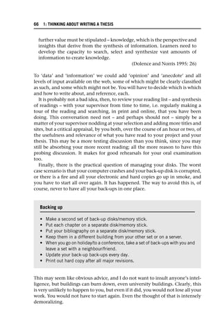 further value must be stipulated – knowledge, which is the perspective and
insights that derive from the synthesis of information. Learners need to
develop the capacity to search, select and synthesize vast amounts of
information to create knowledge.
(Dolence and Norris 1995: 26)
To ‘data’ and ‘information’ we could add ‘opinion’ and ‘anecdote’ and all
levels of input available on the web, some of which might be clearly classified
as such, and some which might not be. You will have to decide which is which
and how to write about, and reference, each.
It is probably not a bad idea, then, to review your reading list – and synthesis
of readings – with your supervisor from time to time, i.e. regularly making a
tour of the reading and searching, in print and online, that you have been
doing. This conversation need not – and perhaps should not – simply be a
matter of your supervisor nodding at your selection and adding more titles and
sites, but a critical appraisal, by you both, over the course of an hour or two, of
the usefulness and relevance of what you have read to your project and your
thesis. This may be a more testing discussion than you think, since you may
still be absorbing your more recent reading; all the more reason to have this
probing discussion. It makes for good rehearsals for your oral examination
too.
Finally, there is the practical question of managing your disks. The worst
case scenario is that your computer crashes and your back-up disk is corrupted,
or there is a fire and all your electronic and hard copies go up in smoke, and
you have to start all over again. It has happened. The way to avoid this is, of
course, never to have all your back-ups in one place.
This may seem like obvious advice, and I do not want to insult anyone’s intel-
ligence, but buildings can burn down, even university buildings. Clearly, this
is very unlikely to happen to you, but even if it did, you would not lose all your
work. You would not have to start again. Even the thought of that is intensely
demoralizing.
Backing up
• Make a second set of back-up disks/memory stick.
• Put each chapter on a separate disk/memory stick.
• Put your bibliography on a separate disk/memory stick.
• Keep them in a different building from your other set or on a server.
• When you go on holiday/to a conference, take a set of back-ups with you and
leave a set with a neighbour/friend.
• Update your back-up back-ups every day.
• Print out hard copy after all major revisions.
66 1: THINKING ABOUT WRITING A THESIS
 