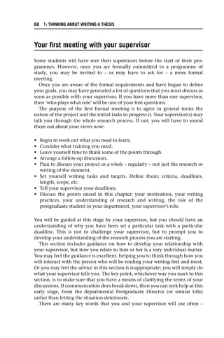 Your first meeting with your supervisor
Some students will have met their supervisors before the start of their pro-
grammes. However, once you are formally committed to a programme of
study, you may be invited to – or may have to ask for – a more formal
meeting.
Once you are aware of the formal requirements and have begun to define
your goals, you may have generated a list of questions that you must discuss as
soon as possible with your supervisor. If you have more than one supervisor,
then ‘who plays what role’ will be one of your first questions.
The purpose of the first formal meeting is to agree in general terms the
nature of the project and the initial tasks to progress it. Your supervisor(s) may
talk you through the whole research process. If not, you will have to sound
them out about your views now:
• Begin to work out what you need to learn.
• Consider what training you need.
• Leave yourself time to think some of the points through.
• Arrange a follow-up discussion.
• Plan to discuss your project as a whole – regularly – not just the research or
writing of the moment.
• Set yourself writing tasks and targets. Define them: criteria, deadlines,
length, scope, etc.
• Tell your supervisor your deadlines.
• Discuss the points raised in this chapter: your motivation, your writing
practices, your understanding of research and writing, the role of the
postgraduate student in your department, your supervisor’s role.
You will be guided at this stage by your supervisor, but you should have an
understanding of why you have been set a particular task with a particular
deadline. This is not to challenge your supervisor, but to prompt you to
develop your understanding of the research process you are starting.
This section includes guidance on how to develop your relationship with
your supervisor, but how you relate to him or her is a very individual matter.
You may feel the guidance is excellent, helping you to think through how you
will interact with the person who will be reading your writing first and most.
Or you may feel the advice in this section is inappropriate; you will simply do
what your supervisor tells you. The key point, whichever way you react to this
section, is to make sure that you have a means of clarifying the terms of your
discussions. If communication does break down, then you can seek help at this
early stage, from the departmental Postgraduate Director (or similar title)
rather than letting the situation deteriorate.
There are many key words that you and your supervisor will use often –
68 1: THINKING ABOUT WRITING A THESIS
 
