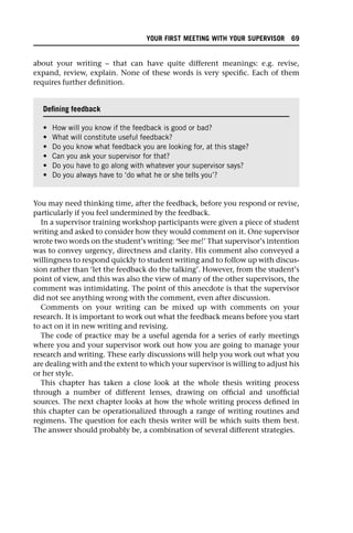 about your writing – that can have quite different meanings: e.g. revise,
expand, review, explain. None of these words is very specific. Each of them
requires further definition.
You may need thinking time, after the feedback, before you respond or revise,
particularly if you feel undermined by the feedback.
In a supervisor training workshop participants were given a piece of student
writing and asked to consider how they would comment on it. One supervisor
wrote two words on the student’s writing: ‘See me!’ That supervisor’s intention
was to convey urgency, directness and clarity. His comment also conveyed a
willingness to respond quickly to student writing and to follow up with discus-
sion rather than ‘let the feedback do the talking’. However, from the student’s
point of view, and this was also the view of many of the other supervisors, the
comment was intimidating. The point of this anecdote is that the supervisor
did not see anything wrong with the comment, even after discussion.
Comments on your writing can be mixed up with comments on your
research. It is important to work out what the feedback means before you start
to act on it in new writing and revising.
The code of practice may be a useful agenda for a series of early meetings
where you and your supervisor work out how you are going to manage your
research and writing. These early discussions will help you work out what you
are dealing with and the extent to which your supervisor is willing to adjust his
or her style.
This chapter has taken a close look at the whole thesis writing process
through a number of different lenses, drawing on official and unofficial
sources. The next chapter looks at how the whole writing process defined in
this chapter can be operationalized through a range of writing routines and
regimens. The question for each thesis writer will be which suits them best.
The answer should probably be, a combination of several different strategies.
Defining feedback
• How will you know if the feedback is good or bad?
• What will constitute useful feedback?
• Do you know what feedback you are looking for, at this stage?
• Can you ask your supervisor for that?
• Do you have to go along with whatever your supervisor says?
• Do you always have to ‘do what he or she tells you’?
YOUR FIRST MEETING WITH YOUR SUPERVISOR 69
 