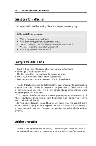 Questions for reflection
Leading to fruitful and fascinating discussion in postgraduate groups:
Prompts for discussion
• Explicit discussion of purpose of a thesis in your subject area
• The scope of each piece of work
• The form of a thesis in your area, in your department
• What your supervisor thinks about these issues
• Further questions that discussion of these topics will raise.
Finally, this chapter, and the Introduction, have introduced a proliferation
of terms and raised dozens of questions that you have to think about, and
perhaps answer, as you write. It is a good idea to discuss some of these terms
with your peers and supervisor.
The purpose of such discussions is to test your emerging understanding of
what is involved. The outcome of such discussions might initially be ‘There’s
more to this than I thought.’
As your understanding grows, there is no reason why you cannot move
on to ‘I know roughly what is expected of me’ – a more positive, though,
in true academic fashion, ‘hedged’ perspective on what thesis writing
involves.
Writing timetable
Thanks so much for your help on Tuesday. I have taken your advice and made a
workplan and have given my supervisor a progress report, based on what we
At the start of your programme
• What is the purpose of the thesis?
• What is/are my supervisor’s/supervisors’ role(s)?
• How do I define an effective student–supervisor relationship?
• When do I expect to complete my research?
• What is my research topic (or area)?
70 1: THINKING ABOUT WRITING A THESIS
 
