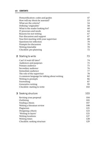 Demystification: codes and guides 47
How will my thesis be assessed? 53
What are the criteria? 54
Defining ‘originality’ 58
What is the reader looking for? 60
IT processes and needs 64
Reasons for not writing 67
Peer discussion and support 67
Your first meeting with your supervisor 68
Questions for reflection 70
Prompts for discussion 70
Writing timetable 70
Checklist: pre-planning 72
2 Starting to write 73
Can’t it wait till later? 74
Audiences and purposes 75
Primary audience 75
Secondary audience 76
Immediate audience 77
The role of the supervisor 78
A common language for talking about writing 82
Writing to prompts 86
Freewriting 87
Generative writing 99
Checklist: starting to write 102
3 Seeking structure 103
Revising your proposal 104
Outlining 105
Finding a thesis 107
Writing a literature review 108
Plagiarism 121
Designing a thesis 123
‘Writing in layers’ 125
Writing locations 127
Writing times 128
Checklist: seeking structure 129
viii CONTENTS
 