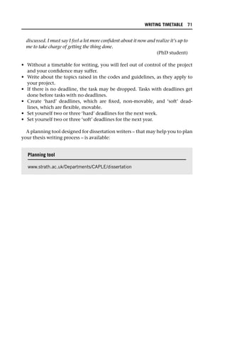 discussed. I must say I feel a lot more confident about it now and realize it’s up to
me to take charge of getting the thing done.
(PhD student)
• Without a timetable for writing, you will feel out of control of the project
and your confidence may suffer.
• Write about the topics raised in the codes and guidelines, as they apply to
your project.
• If there is no deadline, the task may be dropped. Tasks with deadlines get
done before tasks with no deadlines.
• Create ‘hard’ deadlines, which are fixed, non-movable, and ‘soft’ dead-
lines, which are flexible, movable.
• Set yourself two or three ‘hard’ deadlines for the next week.
• Set yourself two or three ‘soft’ deadlines for the next year.
A planning tool designed for dissertation writers – that may help you to plan
your thesis writing process – is available:
Planning tool
www.strath.ac.uk/Departments/CAPLE/dissertation
WRITING TIMETABLE 71
 