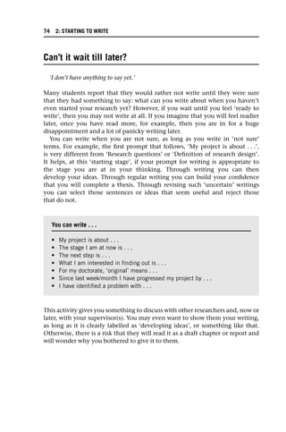 Can’t it wait till later?
‘I don’t have anything to say yet.’
Many students report that they would rather not write until they were sure
that they had something to say: what can you write about when you haven’t
even started your research yet? However, if you wait until you feel ‘ready to
write’, then you may not write at all. If you imagine that you will feel readier
later, once you have read more, for example, then you are in for a huge
disappointment and a lot of panicky writing later.
You can write when you are not sure, as long as you write in ‘not sure’
terms. For example, the first prompt that follows, ‘My project is about . . .’,
is very different from ‘Research questions’ or ‘Definition of research design’.
It helps, at this ‘starting stage’, if your prompt for writing is appropriate to
the stage you are at in your thinking. Through writing you can then
develop your ideas. Through regular writing you can build your confidence
that you will complete a thesis. Through revising such ‘uncertain’ writings
you can select those sentences or ideas that seem useful and reject those
that do not.
This activity gives you something to discuss with other researchers and, now or
later, with your supervisor(s). You may even want to show them your writing,
as long as it is clearly labelled as ‘developing ideas’, or something like that.
Otherwise, there is a risk that they will read it as a draft chapter or report and
will wonder why you bothered to give it to them.
You can write . . .
• My project is about . . .
• The stage I am at now is . . .
• The next step is . . .
• What I am interested in finding out is . . .
• For my doctorate, ‘original’ means . . .
• Since last week/month I have progressed my project by . . .
• I have identified a problem with . . .
74 2: STARTING TO WRITE
 