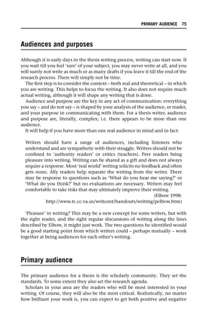Audiences and purposes
Although it is early days in the thesis writing process, writing can start now. If
you wait till you feel ‘sure’ of your subject, you may never write at all, and you
will surely not write as much or as many drafts if you leave it till the end of the
research process. There will simply not be time.
The first step is to consider the context – both real and theoretical – in which
you are writing. This helps to focus the writing. It also does not require much
actual writing, although it will shape any writing that is done.
Audience and purpose are the key in any act of communication: everything
you say – and do not say – is shaped by your analysis of the audience, or reader,
and your purpose in communicating with them. For a thesis writer, audience
and purpose are, literally, complex; i.e. there appears to be more than one
audience.
It will help if you have more than one real audience in mind and in fact:
Writers should have a range of audiences, including listeners who
understand and are sympathetic with their struggle. Writers should not be
confined to ‘authority readers’ or critics (teachers). Peer readers bring
pleasure into writing. Writing can be shared as a gift and does not always
require a response. Most ‘real world’ writing solicits no feedback and often
gets none. Ally readers help separate the writing from the writer. There
may be response to questions such as ‘What do you hear me saying?’ or
‘What do you think?’ but no evaluations are necessary. Writers may feel
comfortable to take risks that may ultimately improve their writing.
(Elbow 1998:
http://www.tc.cc.va.us/writcent/handouts/writing/pelbow.htm)
‘Pleasure’ in writing? This may be a new concept for some writers, but with
the right reader, and the right regular discussions of writing along the lines
described by Elbow, it might just work. The two questions he identified would
be a good starting point from which writers could – perhaps mutually – work
together at being audiences for each other’s writing.
Primary audience
The primary audience for a thesis is the scholarly community. They set the
standards. To some extent they also set the research agenda.
Scholars in your area are the readers who will be most interested in your
writing. Of course, they will also be the most critical. Realistically, no matter
how brilliant your work is, you can expect to get both positive and negative
PRIMARY AUDIENCE 75
 