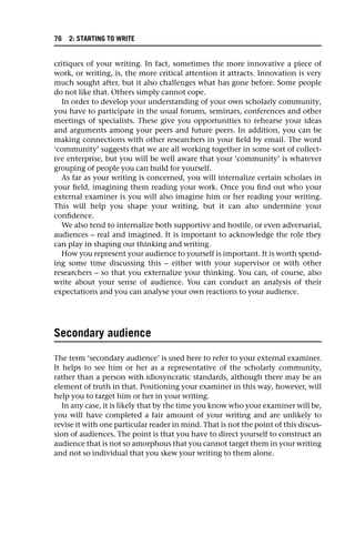 critiques of your writing. In fact, sometimes the more innovative a piece of
work, or writing, is, the more critical attention it attracts. Innovation is very
much sought after, but it also challenges what has gone before. Some people
do not like that. Others simply cannot cope.
In order to develop your understanding of your own scholarly community,
you have to participate in the usual forums, seminars, conferences and other
meetings of specialists. These give you opportunities to rehearse your ideas
and arguments among your peers and future peers. In addition, you can be
making connections with other researchers in your field by email. The word
‘community’ suggests that we are all working together in some sort of collect-
ive enterprise, but you will be well aware that your ‘community’ is whatever
grouping of people you can build for yourself.
As far as your writing is concerned, you will internalize certain scholars in
your field, imagining them reading your work. Once you find out who your
external examiner is you will also imagine him or her reading your writing.
This will help you shape your writing, but it can also undermine your
confidence.
We also tend to internalize both supportive and hostile, or even adversarial,
audiences – real and imagined. It is important to acknowledge the role they
can play in shaping our thinking and writing.
How you represent your audience to yourself is important. It is worth spend-
ing some time discussing this – either with your supervisor or with other
researchers – so that you externalize your thinking. You can, of course, also
write about your sense of audience. You can conduct an analysis of their
expectations and you can analyse your own reactions to your audience.
Secondary audience
The term ‘secondary audience’ is used here to refer to your external examiner.
It helps to see him or her as a representative of the scholarly community,
rather than a person with idiosyncratic standards, although there may be an
element of truth in that. Positioning your examiner in this way, however, will
help you to target him or her in your writing.
In any case, it is likely that by the time you know who your examiner will be,
you will have completed a fair amount of your writing and are unlikely to
revise it with one particular reader in mind. That is not the point of this discus-
sion of audiences. The point is that you have to direct yourself to construct an
audience that is not so amorphous that you cannot target them in your writing
and not so individual that you skew your writing to them alone.
76 2: STARTING TO WRITE
 