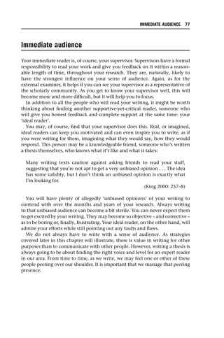 Immediate audience
Your immediate reader is, of course, your supervisor. Supervisors have a formal
responsibility to read your work and give you feedback on it within a reason-
able length of time, throughout your research. They are, naturally, likely to
have the strongest influence on your sense of audience. Again, as for the
external examiner, it helps if you can see your supervisor as a representative of
the scholarly community. As you get to know your supervisor well, this will
become more and more difficult, but it will help you to focus.
In addition to all the people who will read your writing, it might be worth
thinking about finding another supportive-yet-critical reader, someone who
will give you honest feedback and complete support at the same time: your
‘ideal reader’.
You may, of course, find that your supervisor does this. Real, or imagined,
ideal readers can keep you motivated and can even inspire you to write, as if
you were writing for them, imagining what they would say, how they would
respond. This person may be a knowledgeable friend, someone who’s written
a thesis themselves, who knows what it’s like and what it takes:
Many writing texts caution against asking friends to read your stuff,
suggesting that you’re not apt to get a very unbiased opinion . . . The idea
has some validity, but I don’t think an unbiased opinion is exactly what
I’m looking for.
(King 2000: 257–8)
You will have plenty of allegedly ‘unbiased opinions’ of your writing to
contend with over the months and years of your research. Always writing
to that unbiased audience can become a bit sterile. You can never expect them
to get excited by your writing. They may become so objective – and corrective –
as to be boring or, finally, frustrating. Your ideal reader, on the other hand, will
admire your efforts while still pointing out any faults and flaws.
We do not always have to write with a sense of audience. As strategies
covered later in this chapter will illustrate, there is value in writing for other
purposes than to communicate with other people. However, writing a thesis is
always going to be about finding the right voice and level for an expert reader
in our area. From time to time, as we write, we may feel one or other of these
people peering over our shoulder. It is important that we manage that peering
presence.
IMMEDIATE AUDIENCE 77
 