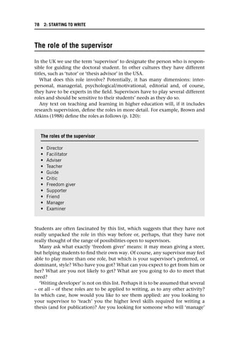 The role of the supervisor
In the UK we use the term ‘supervisor’ to designate the person who is respon-
sible for guiding the doctoral student. In other cultures they have different
titles, such as ‘tutor’ or ‘thesis advisor’ in the USA.
What does this role involve? Potentially, it has many dimensions: inter-
personal, managerial, psychological/motivational, editorial and, of course,
they have to be experts in the field. Supervisors have to play several different
roles and should be sensitive to their students’ needs as they do so.
Any text on teaching and learning in higher education will, if it includes
research supervision, define the roles in more detail. For example, Brown and
Atkins (1988) define the roles as follows (p. 120):
Students are often fascinated by this list, which suggests that they have not
really unpacked the role in this way before or, perhaps, that they have not
really thought of the range of possibilities open to supervisors.
Many ask what exactly ‘freedom giver’ means: it may mean giving a steer,
but helping students to find their own way. Of course, any supervisor may feel
able to play more than one role, but which is your supervisor’s preferred, or
dominant, style? Who have you got? What can you expect to get from him or
her? What are you not likely to get? What are you going to do to meet that
need?
‘Writing developer’ is not on this list. Perhaps it is to be assumed that several
– or all – of these roles are to be applied to writing, as to any other activity?
In which case, how would you like to see them applied: are you looking to
your supervisor to ‘teach’ you the higher level skills required for writing a
thesis (and for publication)? Are you looking for someone who will ‘manage’
The roles of the supervisor
• Director
• Facilitator
• Adviser
• Teacher
• Guide
• Critic
• Freedom giver
• Supporter
• Friend
• Manager
• Examiner
78 2: STARTING TO WRITE
 