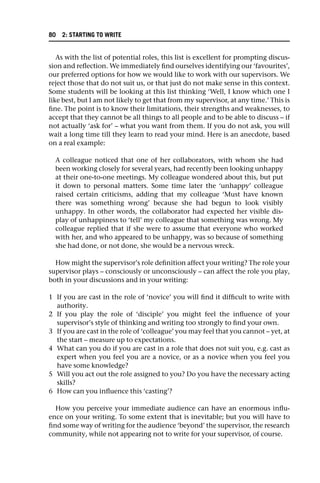 As with the list of potential roles, this list is excellent for prompting discus-
sion and reflection. We immediately find ourselves identifying our ‘favourites’,
our preferred options for how we would like to work with our supervisors. We
reject those that do not suit us, or that just do not make sense in this context.
Some students will be looking at this list thinking ‘Well, I know which one I
like best, but I am not likely to get that from my supervisor, at any time.’ This is
fine. The point is to know their limitations, their strengths and weaknesses, to
accept that they cannot be all things to all people and to be able to discuss – if
not actually ‘ask for’ – what you want from them. If you do not ask, you will
wait a long time till they learn to read your mind. Here is an anecdote, based
on a real example:
A colleague noticed that one of her collaborators, with whom she had
been working closely for several years, had recently been looking unhappy
at their one-to-one meetings. My colleague wondered about this, but put
it down to personal matters. Some time later the ‘unhappy’ colleague
raised certain criticisms, adding that my colleague ‘Must have known
there was something wrong’ because she had begun to look visibly
unhappy. In other words, the collaborator had expected her visible dis-
play of unhappiness to ‘tell’ my colleague that something was wrong. My
colleague replied that if she were to assume that everyone who worked
with her, and who appeared to be unhappy, was so because of something
she had done, or not done, she would be a nervous wreck.
How might the supervisor’s role definition affect your writing? The role your
supervisor plays – consciously or unconsciously – can affect the role you play,
both in your discussions and in your writing:
1 If you are cast in the role of ‘novice’ you will find it difficult to write with
authority.
2 If you play the role of ‘disciple’ you might feel the influence of your
supervisor’s style of thinking and writing too strongly to find your own.
3 If you are cast in the role of ‘colleague’ you may feel that you cannot – yet, at
the start – measure up to expectations.
4 What can you do if you are cast in a role that does not suit you, e.g. cast as
expert when you feel you are a novice, or as a novice when you feel you
have some knowledge?
5 Will you act out the role assigned to you? Do you have the necessary acting
skills?
6 How can you influence this ‘casting’?
How you perceive your immediate audience can have an enormous influ-
ence on your writing. To some extent that is inevitable; but you will have to
find some way of writing for the audience ‘beyond’ the supervisor, the research
community, while not appearing not to write for your supervisor, of course.
80 2: STARTING TO WRITE
 