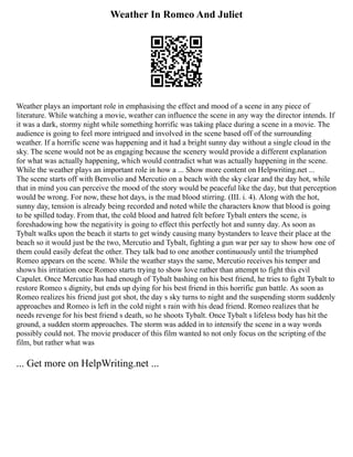 Weather In Romeo And Juliet
Weather plays an important role in emphasising the effect and mood of a scene in any piece of
literature. While watching a movie, weather can influence the scene in any way the director intends. If
it was a dark, stormy night while something horrific was taking place during a scene in a movie. The
audience is going to feel more intrigued and involved in the scene based off of the surrounding
weather. If a horrific scene was happening and it had a bright sunny day without a single cloud in the
sky. The scene would not be as engaging because the scenery would provide a different explanation
for what was actually happening, which would contradict what was actually happening in the scene.
While the weather plays an important role in how a ... Show more content on Helpwriting.net ...
The scene starts off with Benvolio and Mercutio on a beach with the sky clear and the day hot, while
that in mind you can perceive the mood of the story would be peaceful like the day, but that perception
would be wrong. For now, these hot days, is the mad blood stirring. (III. i. 4). Along with the hot,
sunny day, tension is already being recorded and noted while the characters know that blood is going
to be spilled today. From that, the cold blood and hatred felt before Tybalt enters the scene, is
foreshadowing how the negativity is going to effect this perfectly hot and sunny day. As soon as
Tybalt walks upon the beach it starts to get windy causing many bystanders to leave their place at the
beach so it would just be the two, Mercutio and Tybalt, fighting a gun war per say to show how one of
them could easily defeat the other. They talk bad to one another continuously until the triumphed
Romeo appears on the scene. While the weather stays the same, Mercutio receives his temper and
shows his irritation once Romeo starts trying to show love rather than attempt to fight this evil
Capulet. Once Mercutio has had enough of Tybalt bashing on his best friend, he tries to fight Tybalt to
restore Romeo s dignity, but ends up dying for his best friend in this horrific gun battle. As soon as
Romeo realizes his friend just got shot, the day s sky turns to night and the suspending storm suddenly
approaches and Romeo is left in the cold night s rain with his dead friend. Romeo realizes that he
needs revenge for his best friend s death, so he shoots Tybalt. Once Tybalt s lifeless body has hit the
ground, a sudden storm approaches. The storm was added in to intensify the scene in a way words
possibly could not. The movie producer of this film wanted to not only focus on the scripting of the
film, but rather what was
... Get more on HelpWriting.net ...
 