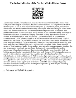 The Industrialization of the Northern United States Essays
A Connecticut minister, Horace Bushnell, once said that the industrialization of the United States
north produced a complete revolution in Americans life and manners. The complete revolution that
Bushnell speaks of was an era of industrialization triggered by a population growth, an increase in
literacy rates, and the development of labor saving technologies in the northern region of the United
States. This dramatic economic and social transformation instigated a series of outcomes, both
positive and negative, for the United States during the early to mid nineteenth century. Many aspects
of life for United States citizens were changing, such as the growing population in the north. In
addition, women and people of color were finding ... Show more content on Helpwriting.net ...
Factories enabled a large number of people to be supervised together and replaced hand tools with
power driven machinery. The availability of factory jobs in the north caused a great influx of workers
to the region during this era. One group of people, immigrants, particularly met the demand for labor
in the north. Between 1840 and 1860, over 4 million people entered the United States. About 90
percent of these immigrants headed for the northern states where job opportunities were abundant. The
new advancements in railroads and steamboats, the increase in commercial farming, and the
development of large factories triggered the relocation of multitudes to northern cities. Each one
building upon another, the events that took place in the north during the 1800s instigated an extreme
growth of cities and urban societies, proving population growth to be a key effect of the
industrialization in the United States north. With the center of production moving from households to
mass production, women in America had to alter their way of life. A great number of women followed
labor opportunities to the mills, factories, and workshops. For the first time in history, large numbers
of women left their homes to participate in the public world. Mill Girls were typically young,
unmarried women who lived together in boarding houses provided by the factory for which they
worked. Lucy Larcom recalls,
... Get more on HelpWriting.net ...
 