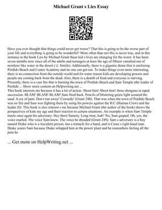 Michael Grant s Lies Essay
Have you ever thought that things could never get worse? That this is going to be the worse part of
your life and everything is going to be wonderful? More often than not this is never true, and in this
instance in the book Lies by Michael Grant these kid s lives are changing for the worst. It has been
seven months now since all of the adults and teenagers at least the age of fifteen vanished out of
nowhere like water in the desert (☺ Simile). Additionally, there is a gigantic dome that is enclosing
Perdido Beach and Coates Academy and no one can get out. To make things even more interesting,
there is no connection from the outside world and for some reason kids are developing powers and
people are coming back from the dead. Also, there is a dearth of food and everyone is starving.
Presently, there is a vast fire that is burning the town of Perdido Beach and Sam Temple (the leader of
Perdido ... Show more content on Helpwriting.net ...
This book interests me because it has a lot of action. Shoot him! Shoot him! three shotguns in rapid
succession. BLAM! BLAM! BLAM! Sam fired back. Pencils of blistering green light scoured the
sand. A cry of pain. Don t run away! Cowards! (Grant 248). That was when the town of Perdido Beach
was on fire and Sam was fighting them by using his powers against the H.C (Human Crew) and the
leader Zil. This book is also interest s me because Michael Grant (the author of the book) shows the
perspectives of kids my age and their reaction to certain situations. An example is when Sam Temple
meets once again his adversary. Hey there Sammy. Long time, huh? No, Sam gasped. Oh, yes, the
voice snarled. The voice Sam knew. The voice he dreaded (Grant 249). Sam s adversary is a boy
named Drake who is a truculent person, has a tentacle for a hand, and is Caine s right hand man.
Drake scares Sam because Drake whipped him at the power plant and he remembers feeling all the
pain he
... Get more on HelpWriting.net ...
 