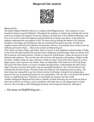 Bhagavad Gita Analysis
Bhagavad Gita
The author Stephen Mitchell reflects on a scripture titled Bhagavad Gita . This scripture is a new
translation based on ancient Hinduism. Throughout the scripture, it explains the teachings that can be
used in an everyday life situation. Its diverse audience can learn how to face different dilemmas, and
how to live in this world with happiness and peacefulness by doings ones duties. It also helps the
audience understand the true purpose of life. For those who go through the battles of life learning
discipline, knowledge, and intelligence, they are considered God dearest devotees. Overall, the
scripture assures that God will respond to his devotees with love. Its teachings focus on those who are
suffering and want to find a ... Show more content on Helpwriting.net ...
Their names are Sattva, Rajas, and Tamas. Sattva is known as pure happiness and knowledge. It helps
us free from all sinful reactions that can later lead to happiness and knowledge. Rajas are known to be
full of passion with intense desires. It helps us control our selfish desires. Tamas are known to be the
darkness and crudeness. They are the ones who are born with ignorance and madness. Higher worlds
are Sattva, middle worlds are rajas, and lower worlds are tamas. Each of the three Gunas try to have
higher power, and overpower one another. They are responsible of the behavior of all living things.
The goal of the three Gunas is to create a bondage through desires. Understanding the three Gunas
helps a devotee overcome their battles, and can accomplish perfection. Our souls are known to be
influenced by the three Gunas. The three Gunas also helps us with complying with our duties. The
three Gunas are responsible to get rid of desire actions in all beings. Instead of just putting these
practices into use we should go beyond our own expectations. The one who is successful with all three
Gunas is a qualified devotee. Therefore, we must begin our journeys into this world.
Another teaching the Bhagavad Gita offers is stability of mind. Knowing our own mind can help us
know the world we are living in, react to problems, and make sure we can change them to ensure
survival. This can help us with challenging decisions, and unexpected situations. Although it
... Get more on HelpWriting.net ...
 