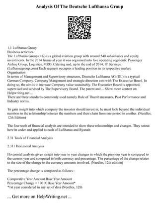 Analysis Of The Deutsche Lufthansa Group
1.1 Lufthansa Group
Business activities
The Lufthansa Group (LG) is a global aviation group with around 540 subsidiaries and equity
investments. In the 2014 financial year it was organised into five operating segments: Passenger
Airline Group, Logistics, MRO, Catering and, up to the end of 2014, IT Services.
(Lufhansagroup.com) Each segment occupies a leading position in its respective market.
Organisation
In terms of Management and Superviosry structures, Deutsche Lufthansa AG (DL) is a typical
German Company. Company Mangement and strategic direction vest with The Executive Board. In
doing so, the aim is to increase Company value sustainably. The Executive Board is appointed,
supervised and advised by The Supervisory Board. The parent and ... Show more content on
Helpwriting.net ...
There are three standards commonly used namely Rule of Thumb measures, Past Performance and
Industry norms.
To gain insight into which company the investor should invest in, he must look beyond the individual
numbers to the relationship between the numbers and their chain from one period to another. (Needles,
12th Edition)
The four tools of financial analysis are intended to show these relationships and changes. They setout
here in under and applied to each of Lufthansa and Ryanair.
2.31 Tools of Financial Analysis
2.311 Horizontal Analysis
Horizontal analysis gives insight into year to year changes in which the previous year is compared to
the current year and computed in both currency and percentage. The percentage of the change relates
to the size of the change to the currency amounts involved. (Needles, 12th edition)
The percentage change is computed as follows :
Comparative Year Amount Base Year Amount
Percentage Change = 100 X Base Year Amount*
*1st year considered in any set of data (Needles, 12th
... Get more on HelpWriting.net ...
 