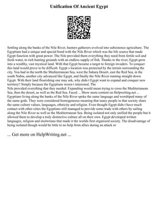 Unification Of Ancient Egypt
Settling along the banks of the Nile River, hunters gatherers evolved into subsistence agriculture. The
Egyptians had a unique and special bond with the Nile River which was the life source that made
Egypt function with great power. The Nile provided them everything they need from fertile soil and
fresh water, to rich hunting grounds with an endless supply of fish. Thanks to the river, Egypt grew
into a wealthy, vast mystical land. With that Egypt became a target to foreign invaders. To conquer
this land would prove to be difficult. Egypt s location was protected by the terrain surrounding the
city. You had in the north the Mediterranean Sea, west the Sahara Desert, east the Red Sea, in the
south Nubia, another city advanced like Egypt, and finally the Nile River running straight down
Egypt. With their land flourishing one may ask, why didn t Egypt want to expand and conquer new
territory? Simply because the Egyptians weren t interested. The
Nile provided everything that they needed. Expanding would mean trying to cross the Mediterranean
Sea, then the desert, as well as the Red Sea. Faced ... Show more content on Helpwriting.net ...
Egyptians living along the banks of the Nile River spoke the same language and worshiped many of
the same gods. They were considered homogeneous meaning that many people in that society share
the same culture values, languages, ethnicity and religion. Even thought Egypt didn t have much
contact with other cities the Egyptians still managed to provide some trade with others by sailing
along the Nile River as well as the Mediterranean Sea. Being isolated not only unified the people but it
allowed them to develop a truly distinctive culture all on their own. Egypt developed written
languages, religion and insitwtians that made it the worlds first organized society. The disadvantage of
being isolated though would be little to no help from allies during an attack or
... Get more on HelpWriting.net ...
 