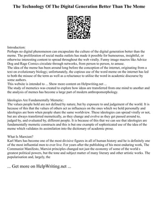 The Technology Of The Digital Generation Better Than The Meme
Introduction:
Perhaps no digital phenomenon can encapsulate the culture of the digital generation better than the
meme. The proliferation of social media outlets has made it possible for humourous, insightful, or
otherwise interesting content to spread throughout the web virally. Funny image macros like Advice
Dog and Rage Comics circulate through networks, from person to person, to amuse.
The idea of the meme has been around long before the conception of the internet, originating from a
text on evolutionary biology; unfortunately, the copious use of the word meme on the internet has led
to both the misuse of the term as well as a reluctance to utilise the word in academic discourse by
some authors.
This website is intended to ... Show more content on Helpwriting.net ...
The study of memetics was created to explore how ideas are transferred from one mind to another and
the analysis of memes has become a large part of modern anthropomorphology.
Ideologies Are Fundamentally Memetic:
The values people hold are not defined by nature, but by exposure to and judgement of the world. It is
because of this that the values of others act as influences on the ones which we hold personally and
ideologies are born when people share the same worldview. These ideologies can spread virally or not,
but are always transferred memetically, as they change and evolve as they get passed around to,
judged by, and evaluated by, different people. It is because of this that we can see that ideologies are
fundamentally memetic constructs and this is but one example of sophisticated use of the idea of the
meme which validates its assimilation into the dictionary of academic prose.
What Is Marxism?
Karl Marx has become one of the most divisive figures in all of human history and he is definitely one
of the most influential men to ever live. For years after the publishing of his most enduring work, The
Communist Manifesto, Marxist principles changed not just the economy of some of the world s
greatest political powers, but the tone and subject matter of many literary and other artistic works. The
popularisation and, largely, the
... Get more on HelpWriting.net ...
 