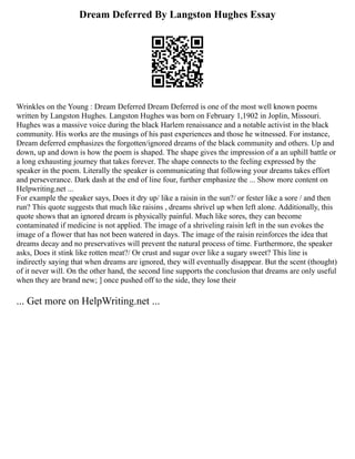 Dream Deferred By Langston Hughes Essay
Wrinkles on the Young : Dream Deferred Dream Deferred is one of the most well known poems
written by Langston Hughes. Langston Hughes was born on February 1,1902 in Joplin, Missouri.
Hughes was a massive voice during the black Harlem renaissance and a notable activist in the black
community. His works are the musings of his past experiences and those he witnessed. For instance,
Dream deferred emphasizes the forgotten/ignored dreams of the black community and others. Up and
down, up and down is how the poem is shaped. The shape gives the impression of a an uphill battle or
a long exhausting journey that takes forever. The shape connects to the feeling expressed by the
speaker in the poem. Literally the speaker is communicating that following your dreams takes effort
and perseverance. Dark dash at the end of line four, further emphasize the ... Show more content on
Helpwriting.net ...
For example the speaker says, Does it dry up/ like a raisin in the sun?/ or fester like a sore / and then
run? This quote suggests that much like raisins , dreams shrivel up when left alone. Additionally, this
quote shows that an ignored dream is physically painful. Much like sores, they can become
contaminated if medicine is not applied. The image of a shriveling raisin left in the sun evokes the
image of a flower that has not been watered in days. The image of the raisin reinforces the idea that
dreams decay and no preservatives will prevent the natural process of time. Furthermore, the speaker
asks, Does it stink like rotten meat?/ Or crust and sugar over like a sugary sweet? This line is
indirectly saying that when dreams are ignored, they will eventually disappear. But the scent (thought)
of it never will. On the other hand, the second line supports the conclusion that dreams are only useful
when they are brand new; ] once pushed off to the side, they lose their
... Get more on HelpWriting.net ...
 