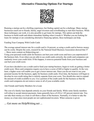 Alternative Financing Options For Startups
Running a startup can be a thrilling experience, but finding capital can be a challenge. Many startup
businesses reach out to friends, family, angel investors and crowdfunding to start their business. While
these techniques can work, it is also possible to get loans for startups. This option can help the
business to build credit and obtain immediate funding when it needs it. Whether you are looking for
loans for startups or are considering alternative financing options, these techniques can help.
Funding Your Company With Credit Cards
The average annual interest rate for a credit card is 16 percent, so using a credit card to borrow money
can be costly. Despite the costs, research by the National Small Business Association showed that 37
... Show more content on Helpwriting.net ...
Using your personal credit cards for business can hurt your credit score and leave you unprotected if
the business fails. Even when you are able to use credit cards correctly, the credit card companies can
randomly lower your credit limit. If this happen, it removes potential funds from your business and
can hurt your credit score.
If you have decided to use a credit card to fund your startup business, begin to work on getting a better
credit score. Most card companies require you to have a score of 660 or higher to qualify. At the very
least, a higher score will enable you to get a lower interest rate. Since you do not want to use your
personal income for the business, apply for business credit cards. Over time, the business will begin to
develop its own credit rating that is entirely separate from your score. You should also start to expand
the amount of credit available to you. Use a portion of the credit cards for the business so that the
credit card companies do not remove some or all of your available credit.
Ask Friends and Family Members for a Loan
The cost of a family loan depends entirely on your friends and family. While some family members
will refuse to accept interest payments, loans generally have a 0.38 to 1.85 percent interest rate. You
can take their money as a loan or sell them a share of the business. Normally, it is better to take the
money as a loan since most people are not sophisticated investors. When someone is given
... Get more on HelpWriting.net ...
 