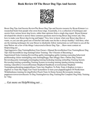 Book Review Of The Boxer Dog Tips And Secrets
Boxer Dog Tips And Secrets ReviewThe Boxer Dog Tips and Secrets resource by Bryan Kinnear is a
researched book from people who owns boxer dogs. Essentially, it is a collection of techniques and
secrets from various boxer dog lovers, rather than opinions from a single dog expert. Bryan Kinnear
developed this ebook to answer three common questions most loving Boxer dog owners ask. One,
how to make your Boxer dog loving and happy? Two, how to know what your Boxer dog likes or
wants, so you can take good care of him/her and make sure he/she is always healthy? And three, what
are the training techniques for your Boxer to obediently follow instructions as well listen to you all the
time?Below are a few of the things I uncovered at Boxer Dog Tips ... Show more content on
Helpwriting.net ...
TagsAggressive Dog TrainingBichon Frise Owner s Manual ReviewBichon Frise TrainingBoxer Dog
Tips And SecretsBoxer dog trainingClicker Training: The 4 Secrets of Becoming a
SupertrainerClicker training ReviewDog agility trainingdog agility training coursedog behavioral
problemsdog clicker trainingDog crate trainingDoggy Dan sDoggy Dan s Online Dog Trainer
Reviewdog potty trainingdog trainingdog training booksdog training onlineDog Training Secrets
Reviewdog training systemDog Training System reviewdog training tipsdog training treatsdog
training videosDove CresswellGerman Shepherd Handbook reviewGerman Shepherd
Traininghousebreaking puppiesHouse Train Any DogHow To Potty Train A Doghow to train a
dogHow to Train My Puppy Fast Track Systemhow to train your puppyKingdom Of PetsKristen
Wildobedience training for dogsPerfect Pooch Train At Home System Reviewpotty training
puppiesreviewreviewsSecrets To Dog TrainingService Dog TrainingThe Complete Dog Potty Training
In 7 Day
... Get more on HelpWriting.net ...
 