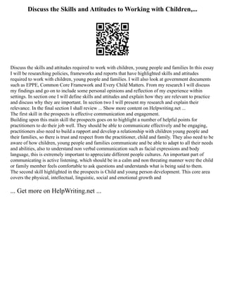 Discuss the Skills and Attitudes to Working with Children,...
Discuss the skills and attitudes required to work with children, young people and families In this essay
I will be researching policies, frameworks and reports that have highlighted skills and attitudes
required to work with children, young people and families. I will also look at government documents
such as EPPE, Common Core Framework and Every Child Matters. From my research I will discuss
my findings and go on to include some personal opinions and reflection of my experience within
settings. In section one I will define skills and attitudes and explain how they are relevant to practice
and discuss why they are important. In section two I will present my research and explain their
relevance. In the final section I shall review ... Show more content on Helpwriting.net ...
The first skill in the prospects is effective communication and engagement.
Building upon this main skill the prospects goes on to highlight a number of helpful points for
practitioners to do their job well. They should be able to communicate effectively and be engaging,
practitioners also need to build a rapport and develop a relationship with children young people and
their families, so there is trust and respect from the practitioner, child and family. They also need to be
aware of how children, young people and families communicate and be able to adapt to all their needs
and abilities, also to understand non verbal communication such as facial expressions and body
language, this is extremely important to appreciate different people cultures. An important part of
communicating is active listening, which should be in a calm and non threating manner were the child
or family member feels comfortable to ask questions and understands what is being said to them.
The second skill highlighted in the prospects is Child and young person development. This core area
covers the physical, intellectual, linguistic, social and emotional growth and
... Get more on HelpWriting.net ...
 