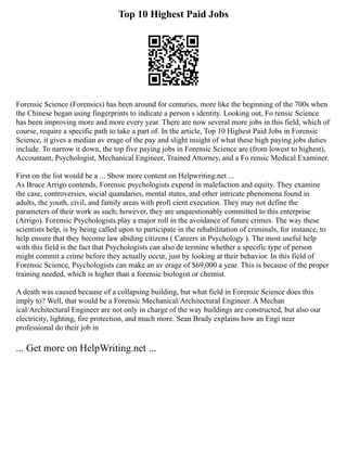 Top 10 Highest Paid Jobs
Forensic Science (Forensics) has been around for centuries, more like the beginning of the 700s when
the Chinese began using fingerprints to indicate a person s identity. Looking out, Fo rensic Science
has been improving more and more every year. There are now several more jobs in this field, which of
course, require a specific path to take a part of. In the article, Top 10 Highest Paid Jobs in Forensic
Science, it gives a median av erage of the pay and slight insight of what these high paying jobs duties
include. To narrow it down, the top five paying jobs in Forensic Science are (from lowest to highest),
Accountant, Psychologist, Mechanical Engineer, Trained Attorney, and a Fo rensic Medical Examiner.
First on the list would be a ... Show more content on Helpwriting.net ...
As Bruce Arrigo contends, Forensic psychologists expend in malefaction and equity. They examine
the case, controversies, social quandaries, mental states, and other intricate phenomena found in
adults, the youth, civil, and family areas with profi cient execution. They may not define the
parameters of their work as such; however, they are unquestionably committed to this enterprise
(Arrigo). Forensic Psychologists play a major roll in the avoidance of future crimes. The way these
scientists help, is by being called upon to participate in the rehabilitation of criminals, for instance, to
help ensure that they become law abiding citizens ( Careers in Psychology ). The most useful help
with this field is the fact that Psychologists can also de termine whether a specific type of person
might commit a crime before they actually occur, just by looking at their behavior. In this field of
Forensic Science, Psychologists can make an av erage of $69,000 a year. This is because of the proper
training needed, which is higher than a forensic biologist or chemist.
A death was caused because of a collapsing building, but what field in Forensic Science does this
imply to? Well, that would be a Forensic Mechanical/Architectural Engineer. A Mechan
ical/Architectural Engineer are not only in charge of the way buildings are constructed, but also our
electricity, lighting, fire protection, and much more. Sean Brady explains how an Engi neer
professional do their job in
... Get more on HelpWriting.net ...
 