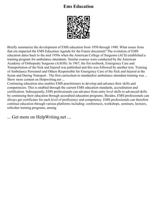 Ems Education
Briefly summarize the development of EMS education from 1950 through 1980. What issues from
that era impacted the EMS Education Agenda for the Future document? The evolution of EMS
education dates back to the mid 1950s when the American College of Surgeons (ACS) established a
training program for ambulance attendants. Similar courses were conducted by the American
Academy of Orthopedic Surgeons (AAOS). In 1967, the fist textbook, Emergency Care and
Transportation of the Sick and Injured was published and this was followed by another text, Training
of Ambulance Personnel and Others Responsible for Emergency Care of the Sick and Injured at the
Scene and During Transport . The first curriculum to standardize ambulance attendant training was ...
Show more content on Helpwriting.net ...
Continuing education also enables EMS practitioners to develop and advance their skills and
competencies. This is enabled through the current EMS education standards, accreditation and
certification. Subsequently, EMS professionals can advance from entry level skills to advanced skills
by continuing their education through accredited education programs. Besides, EMS professionals can
always get certificates for each level of proficiency and competency. EMS professionals can therefore
continue education through various platforms including: conferences, workshops, seminars, lectures,
refresher training programs, among
... Get more on HelpWriting.net ...
 