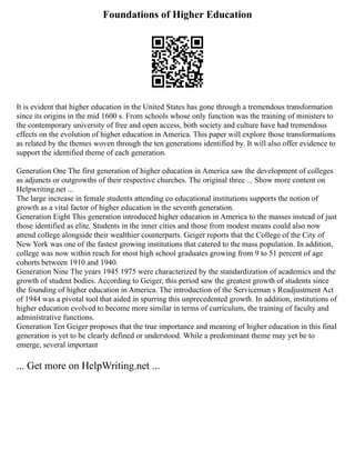 Foundations of Higher Education
It is evident that higher education in the United States has gone through a tremendous transformation
since its origins in the mid 1600 s. From schools whose only function was the training of ministers to
the contemporary university of free and open access, both society and culture have had tremendous
effects on the evolution of higher education in America. This paper will explore those transformations
as related by the themes woven through the ten generations identified by. It will also offer evidence to
support the identified theme of each generation.
Generation One The first generation of higher education in America saw the development of colleges
as adjuncts or outgrowths of their respective churches. The original three ... Show more content on
Helpwriting.net ...
The large increase in female students attending co educational institutions supports the notion of
growth as a vital factor of higher education in the seventh generation.
Generation Eight This generation introduced higher education in America to the masses instead of just
those identified as elite. Students in the inner cities and those from modest means could also now
attend college alongside their wealthier counterparts. Geiger reports that the College of the City of
New York was one of the fastest growing institutions that catered to the mass population. In addition,
college was now within reach for most high school graduates growing from 9 to 51 percent of age
cohorts between 1910 and 1940.
Generation Nine The years 1945 1975 were characterized by the standardization of academics and the
growth of student bodies. According to Geiger, this period saw the greatest growth of students since
the founding of higher education in America. The introduction of the Serviceman s Readjustment Act
of 1944 was a pivotal tool that aided in spurring this unprecedented growth. In addition, institutions of
higher education evolved to become more similar in terms of curriculum, the training of faculty and
administrative functions.
Generation Ten Geiger proposes that the true importance and meaning of higher education in this final
generation is yet to be clearly defined or understood. While a predominant theme may yet be to
emerge, several important
... Get more on HelpWriting.net ...
 