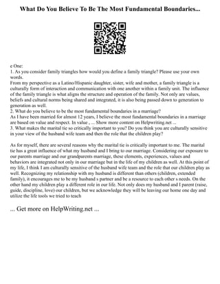 What Do You Believe To Be The Most Fundamental Boundaries...
e One:
1. As you consider family triangles how would you define a family triangle? Please use your own
words.
From my perspective as a Latino/Hispanic daughter, sister, wife and mother, a family triangle is a
culturally form of interaction and communication with one another within a family unit. The influence
of the family triangle is what aligns the structure and operation of the family. Not only are values,
beliefs and cultural norms being shared and integrated, it is also being passed down to generation to
generation as well.
2. What do you believe to be the most fundamental boundaries in a marriage?
As I have been married for almost 12 years, I believe the most fundamental boundaries in a marriage
are based on value and respect. In value , ... Show more content on Helpwriting.net ...
3. What makes the marital tie so critically important to you? Do you think you are culturally sensitive
in your view of the husband wife team and then the role that the children play?
As for myself, there are several reasons why the marital tie is critically important to me. The marital
tie has a great influence of what my husband and I bring to our marriage. Considering our exposure to
our parents marriage and our grandparents marriage, these elements, experiences, values and
behaviors are integrated not only in our marriage but in the life of my children as well. At this point of
my life, I think I am culturally sensitive of the husband wife team and the role that our children play as
well. Recognizing my relationship with my husband is different than others (children, extended
family), it encourages me to be my husband s partner and be a resource to each other s needs. On the
other hand my children play a different role in our life. Not only does my husband and I parent (raise,
guide, discipline, love) our children, but we acknowledge they will be leaving our home one day and
utilize the life tools we tried to teach
... Get more on HelpWriting.net ...
 