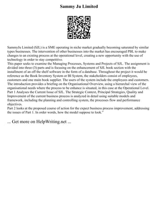 Sammy Ju Limited
SammyJu Limited (SJL) is a SME operating in niche market gradually becoming saturated by similar
types businesses. The intervention of other businesses into the market has encouraged PBL to make
changes to an existing process at the operational level, creating a new opportunity with the use of
technology in order to stay competitive.
This paper seeks to examine the Managing Processes, Systems and Projects of SJL. The assignment is
divided into three (3) parts and is focusing on the enhancement of SJL book section with the
installment of an off the shelf software in the form of a database. Throughout the project it would be
reference as the Book Inventory System or BI System, the stakeholders consist of employees,
customers and one main book supplier. The users of the system include the employees and customers.
The introduction provides a briefing on the Organisational Overview, using a hierarchal view of the
organisational needs where the process to be enhance is situated, in this case at the Operational Level.
Part 1 Analyses the Current Issue of SJL. The Strategic Context, Principal Strategies, Quality and
Improvement of the current business process is analyzed in detail using suitable models and
framework, including the planning and controlling system, the processes flow and performance
objectives.
Part 2 looks at the proposed course of action for the expect business process improvement, addressing
the issues of Part 1. In order words, how the model suppose to look.‟
... Get more on HelpWriting.net ...
 