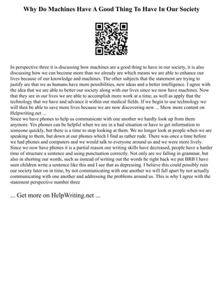 Why Do Machines Have A Good Thing To Have In Our Society
In perspective three it is discussing how machines are a good thing to have in our society, it is also
discussing how we can become more than we already are which means we are able to enhance our
lives because of our knowledge and machines. The other subjects that the statement are trying to
justify are that we as humans have more possibilities, new ideas and a better intelligence. I agree with
the idea that we are able to better our society along with our lives since we now have machines. Now
that they are in our lives we are able to accomplish more work at a time, as well as apply that the
technology that we have and advance it within our medical fields. If we begin to use technology we
will then be able to save more lives because we are now discovering new ... Show more content on
Helpwriting.net ...
Since we have phones to help us communicate with one another we hardly look up from them
anymore. Yes phones can be helpful when we are in a bad situation or have to get information to
someone quickly, but there is a time to stop looking at them. We no longer look at people when we are
speaking to them, but down at our phones which I find as rather rude. There was once a time before
we had phones and computers and we would talk to everyone around us and we were more lively.
Since we now have phones it is a partial reason our writing skills have decreased, people have a harder
time of structure a sentence and using punctuation correctly. Not only are we falling in grammar, but
also in shorting our words, such as instead of writing out the words be right back we put BRB I have
seen children write a sentence like this and I see that as depressing. I believe this could possibly ruin
our society later on in time, by not communicating with one another we will fall apart by not actually
communicating with one another and addressing the problems around us. This is why I agree with the
statement perspective number three
... Get more on HelpWriting.net ...
 