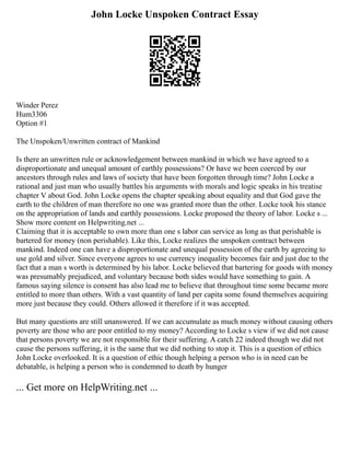 John Locke Unspoken Contract Essay
Winder Perez
Hum3306
Option #1
The Unspoken/Unwritten contract of Mankind
Is there an unwritten rule or acknowledgement between mankind in which we have agreed to a
disproportionate and unequal amount of earthly possessions? Or have we been coerced by our
ancestors through rules and laws of society that have been forgotten through time? John Locke a
rational and just man who usually battles his arguments with morals and logic speaks in his treatise
chapter V about God. John Locke opens the chapter speaking about equality and that God gave the
earth to the children of man therefore no one was granted more than the other. Locke took his stance
on the appropriation of lands and earthly possessions. Locke proposed the theory of labor. Locke s ...
Show more content on Helpwriting.net ...
Claiming that it is acceptable to own more than one s labor can service as long as that perishable is
bartered for money (non perishable). Like this, Locke realizes the unspoken contract between
mankind. Indeed one can have a disproportionate and unequal possession of the earth by agreeing to
use gold and silver. Since everyone agrees to use currency inequality becomes fair and just due to the
fact that a man s worth is determined by his labor. Locke believed that bartering for goods with money
was presumably prejudiced, and voluntary because both sides would have something to gain. A
famous saying silence is consent has also lead me to believe that throughout time some became more
entitled to more than others. With a vast quantity of land per capita some found themselves acquiring
more just because they could. Others allowed it therefore if it was accepted.
But many questions are still unanswered. If we can accumulate as much money without causing others
poverty are those who are poor entitled to my money? According to Locke s view if we did not cause
that persons poverty we are not responsible for their suffering. A catch 22 indeed though we did not
cause the persons suffering, it is the same that we did nothing to stop it. This is a question of ethics
John Locke overlooked. It is a question of ethic though helping a person who is in need can be
debatable, is helping a person who is condemned to death by hunger
... Get more on HelpWriting.net ...
 