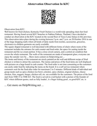 Abstervation Observation In KFC
Observation from KFC:
Well known for fried chicken, Kentucky Fried Chicken is a world wide spreading chain fast food
restaurant. Having found several KFC branches in Nakhon Pathom, Thailand, I have decided to
conduct an observation at the KFC located on the second floor of Tesco Lotus Salaya in this province.
This observation takes place during the evening between 5 p.m. and 7 p.m. on 20 October 2016 in one
of the large shopping malls where all kinds of daily needs from textiles, accessories, groceries,
electronics to children garments are easily available.
The square shaped restaurant is well decorated with different forms of chairs where room of the
restaurant includes the entrance for cash counter and food order, the space for seating inside the
restaurant and the ice cream parlour. It has a close circuit camera, and a central air condition that
covers the whole restaurant. The walls of the restaurant are made of transparent glass; everyone can
enjoy the outside view by ... Show more content on Helpwriting.net ...
The motto and history of the restaurant are nicely painted on the wall and different recipe of fried
chicken is written to attract the customers. The menus and prices of the food items are well displayed
with pictures on a large board in cash counter. The food order is not time consuming as the customers
can easily order food by indicating the menu on the board. It is a self service restaurant where
customers wait for the food after order for maximum 2 to 5 minutes. Different kinds of individual and
group meals such as spicy chicken rice bowl, coleslaw, spicy chicken, original chicken, cheese
chicken, fries, nuggets, burger, chicken roll, etc. are available for the customers. The prices of the food
start from THB 15 to THB 423. The food is served in a red bucket with a picture of the founder of
KFC where different quotes, such as fully loaded , it s finger licking good , so good KFC etc. is
... Get more on HelpWriting.net ...
 