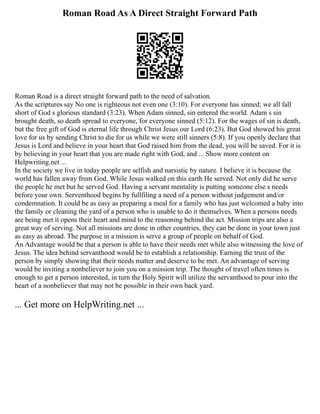Roman Road As A Direct Straight Forward Path
Roman Road is a direct straight forward path to the need of salvation.
As the scriptures say No one is righteous not even one (3:10). For everyone has sinned; we all fall
short of God s glorious standard (3:23). When Adam sinned, sin entered the world. Adam s sin
brought death, so death spread to everyone, for everyone sinned (5:12). For the wages of sin is death,
but the free gift of God is eternal life through Christ Jesus our Lord (6:23). But God showed his great
love for us by sending Christ to die for us while we were still sinners (5:8). If you openly declare that
Jesus is Lord and believe in your heart that God raised him from the dead, you will be saved. For it is
by believing in your heart that you are made right with God, and ... Show more content on
Helpwriting.net ...
In the society we live in today people are selfish and narsistic by nature. I believe it is because the
world has fallen away from God. While Jesus walked on this earth He served. Not only did he serve
the people he met but he served God. Having a servant mentality is putting someone else s needs
before your own. Serventhood begins by fullfiling a need of a person without judgement and/or
condemnation. It could be as easy as preparing a meal for a family who has just welcomed a baby into
the family or cleaning the yard of a person who is unable to do it themselves. When a persons needs
are being met it opens their heart and mind to the reasoning behind the act. Mission trips are also a
great way of serving. Not all missions are done in other countries, they can be done in your town just
as easy as abroad. The purpose in a mission is serve a group of people on behalf of God.
An Advantage would be that a person is able to have their needs met while also witnessing the love of
Jesus. The idea behind servanthood would be to establish a relationship. Earning the trust of the
person by simply showing that their needs matter and deserve to be met. An advantage of serving
would be inviting a nonbeliever to join you on a mission trip. The thought of travel often times is
enough to get a person interested, in turn the Holy Spirit will utilize the servanthood to pour into the
heart of a nonbeliever that may not be possible in their own back yard.
... Get more on HelpWriting.net ...
 