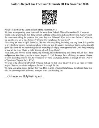 Pastor s Report For The Laurel Church Of The Nazarene 2016
Pastor s Report for the Laurel Church of the Nazarene 2016
We have been spending some time with the verse from Luke(9:23) And he said to all, If any man
would come after me, let him deny himself and take up his cross daily and follow me. We have sent
the last month asking the question Are you a Fan or a follower? What makes us a follower? What do
we have to give up to be a follower? What will we exchange for our lives?
Everything we have is a gift from God. We owe him everything, including our very lives. It is possible
to give God our money, but not ourselves, or to give him lip service, but not our hearts. A true disciple
gives up all that he has in exchange for an unending life of joy and happiness with God. Are you ready
to lose all for Jesus Christ in order to gain all with Jesus Christ?
Take, Lord, and receive all my liberty, my memory, my understanding, and all my will, all that I have
and possess. You have given them to me; to you, O Lord, I restore them; all things are yours, dispose
of them according to your will. Give me your love and your grace, for this is enough for me. (Prayer
of Ignatius of Loyola, 1491 1556)
We want to be a follower of Christ. We give it all up for him since he gave it all to us. I just love that
prayer Give me your love and grace, for this is enough for me.
We have seen great things happen this year. Here is a list of items that changed the climate here. We
sold the parsonage which allowed us to put in air conditioning, the
... Get more on HelpWriting.net ...
 