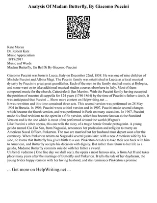 Analysis Of Madam Butterfly, By Giacomo Puccini
Kate Moran
Dr. Robert Katz
Music Appreciation
10/19/2017
Music and Words
Madam Butterfly, Un Bel Di By Giacomo Puccini
Giacomo Puccini was born in Lucca, Italy on December 22nd, 1858. He was one of nine children of
Michele Puccini and Albina Magi. The Puccini family was established in Lucca as a local musical
dynasty by Puccini s great great grandfather. Each of the men in the family studied music at Bologna,
and some went on to take additional musical studies courses elsewhere in Italy. Most of them
composed music for the church, Cattedrale di San Martino. With the Puccini family having occupied
the position of maestro di cappella for 124 years (1740 1864) by the time of Puccini s father s death, it
was anticipated that Puccini ... Show more content on Helpwriting.net ...
It was rewritten and this time contained three acts. This second version was performed on 28 May
1904 in Brescia. In 1906, Puccini wrote a third version and in 1907, Puccini made several changes
which became the fourth version, and was performed in Paris on many occasions. In 1907, Puccini
made his final revisions to the opera in a fifth version, which has become known as the Standard
Version and is the one which is most often performed around the world (Wagner).
Like Puccini s other operas, this one tells the story of a tragic heroic female protagonist. A young
geisha named Cio Cio San, from Nagasaki, renounces her profession and religion to marry an
American Naval Officer, Pinkerton. The two are married but her husband must depart soon after the
ceremony. When Pinkerton returns to Nagasaki several years later, with a new American wife by his
side, he learns that Butterfly has given birth to a son. Pinkerton decides to take their son back with him
to American, and Butterfly accepts his decision with dignity. But rather than return to her life as a
geisha, Madame Butterfly commits suicide with her father s sword.
Un bel dì vedremo ( One fine day we shall see ), the opera s most famous aria, is from Act II and takes
place many years after the marriage of Butterfly and Pinkerton. It tells the tale of her daydream, the
young brides happy reunion with her loving husband, and she reminisces Pinkerton s promise
... Get more on HelpWriting.net ...
 