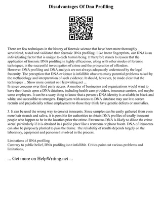 Disadvantages Of Dna Profiling
There are few techniques in the history of forensic science that have been more thoroughly
scrutinized, tested and validated than forensic DNA profiling. Like latent fingerprints, our DNA is an
individuating factor that is unique to each human being. It therefore stands to reason that the
application of forensic DNA profiling is highly efficacious, along with other modes of forensic
techniques, in the successful investigation of crime and the prosecution of offenders.
However, DNA profiling and DNA analysis are not always adequately understood by the legal
fraternity. The perception that DNA evidence is infallible obscures many potential problems raised by
the methodology and interpretation of such evidence. It should, however, be made clear that the
techniques ... Show more content on Helpwriting.net ...
It raises concerns over third party access. A number of businesses and organizations would want to
have their hands upon a DNA database, including health care providers, insurance carriers, and maybe
some employers. It can be a scary thing to know that a person s DNA identity is available in black and
white, and accessible to strangers. Employers with access to DNA database may use it to screen
recruits and prejudicially refuse employment to those they think have genetic defects or anomalies.
3. It can be used the wrong way to convict innocents. Since samples can be easily gathered from even
mere hair strands and saliva, it is possible for authorities to obtain DNA profiles of totally innocent
people who happen to be in the location prior the crime. Extraneous DNA is likely to dilute the crime
scene, particularly if it is obtained in a public place like a restroom or phone booth. DNA of innocents
can also be purposely planted to pass the blame. The reliability of results depends largely on the
laboratory, equipment and personnel involved in the process.
Limitations of DNA profiling
Contrary to public belief, DNA profiling isn t infallible. Critics point out various problems and
limitations,
... Get more on HelpWriting.net ...
 