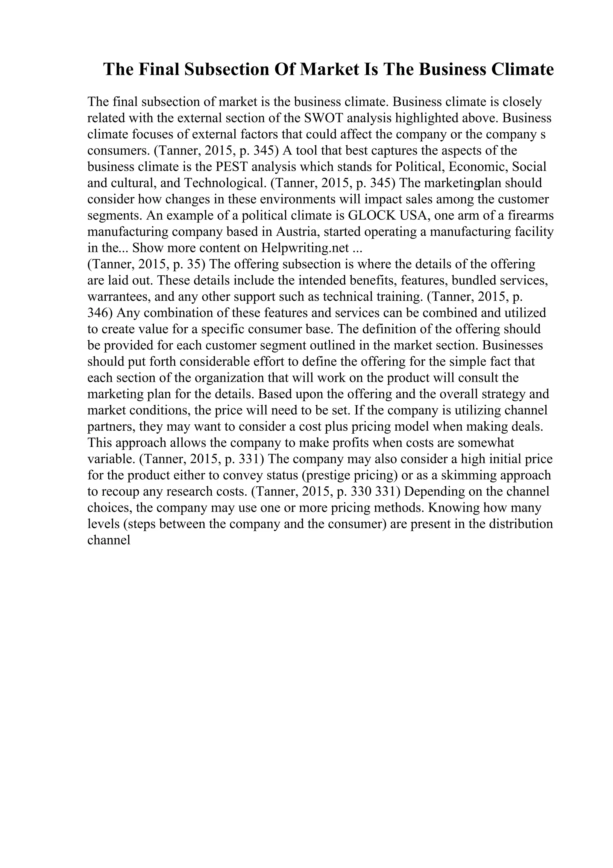 The Final Subsection Of Market Is The Business Climate
The final subsection of market is the business climate. Business climate is closely
related with the external section of the SWOT analysis highlighted above. Business
climate focuses of external factors that could affect the company or the company s
consumers. (Tanner, 2015, p. 345) A tool that best captures the aspects of the
business climate is the PEST analysis which stands for Political, Economic, Social
and cultural, and Technological. (Tanner, 2015, p. 345) The marketing
plan should
consider how changes in these environments will impact sales among the customer
segments. An example of a political climate is GLOCK USA, one arm of a firearms
manufacturing company based in Austria, started operating a manufacturing facility
in the... Show more content on Helpwriting.net ...
(Tanner, 2015, p. 35) The offering subsection is where the details of the offering
are laid out. These details include the intended benefits, features, bundled services,
warrantees, and any other support such as technical training. (Tanner, 2015, p.
346) Any combination of these features and services can be combined and utilized
to create value for a specific consumer base. The definition of the offering should
be provided for each customer segment outlined in the market section. Businesses
should put forth considerable effort to define the offering for the simple fact that
each section of the organization that will work on the product will consult the
marketing plan for the details. Based upon the offering and the overall strategy and
market conditions, the price will need to be set. If the company is utilizing channel
partners, they may want to consider a cost plus pricing model when making deals.
This approach allows the company to make profits when costs are somewhat
variable. (Tanner, 2015, p. 331) The company may also consider a high initial price
for the product either to convey status (prestige pricing) or as a skimming approach
to recoup any research costs. (Tanner, 2015, p. 330 331) Depending on the channel
choices, the company may use one or more pricing methods. Knowing how many
levels (steps between the company and the consumer) are present in the distribution
channel
 