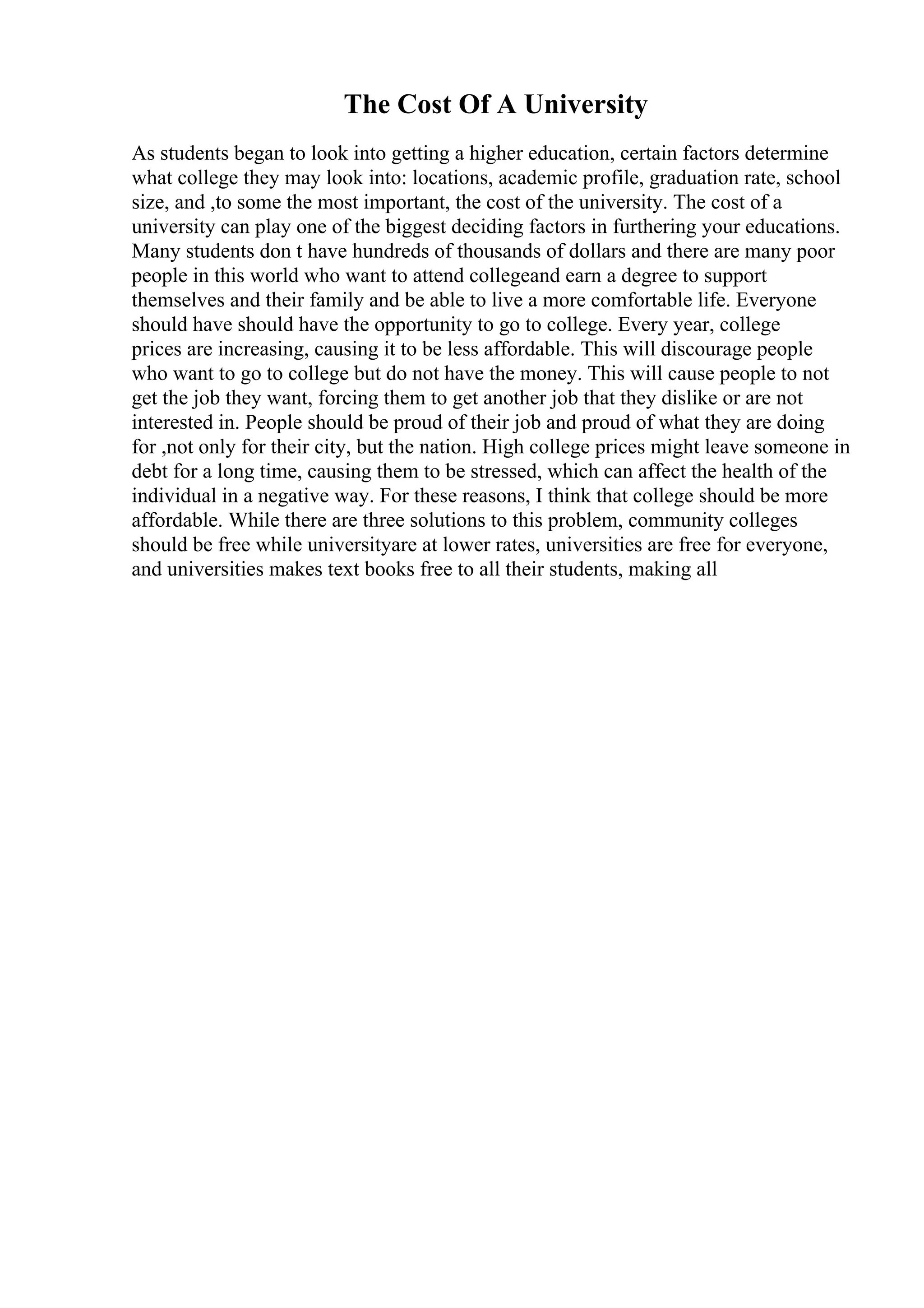 The Cost Of A University
As students began to look into getting a higher education, certain factors determine
what college they may look into: locations, academic profile, graduation rate, school
size, and ,to some the most important, the cost of the university. The cost of a
university can play one of the biggest deciding factors in furthering your educations.
Many students don t have hundreds of thousands of dollars and there are many poor
people in this world who want to attend collegeand earn a degree to support
themselves and their family and be able to live a more comfortable life. Everyone
should have should have the opportunity to go to college. Every year, college
prices are increasing, causing it to be less affordable. This will discourage people
who want to go to college but do not have the money. This will cause people to not
get the job they want, forcing them to get another job that they dislike or are not
interested in. People should be proud of their job and proud of what they are doing
for ,not only for their city, but the nation. High college prices might leave someone in
debt for a long time, causing them to be stressed, which can affect the health of the
individual in a negative way. For these reasons, I think that college should be more
affordable. While there are three solutions to this problem, community colleges
should be free while universityare at lower rates, universities are free for everyone,
and universities makes text books free to all their students, making all
 