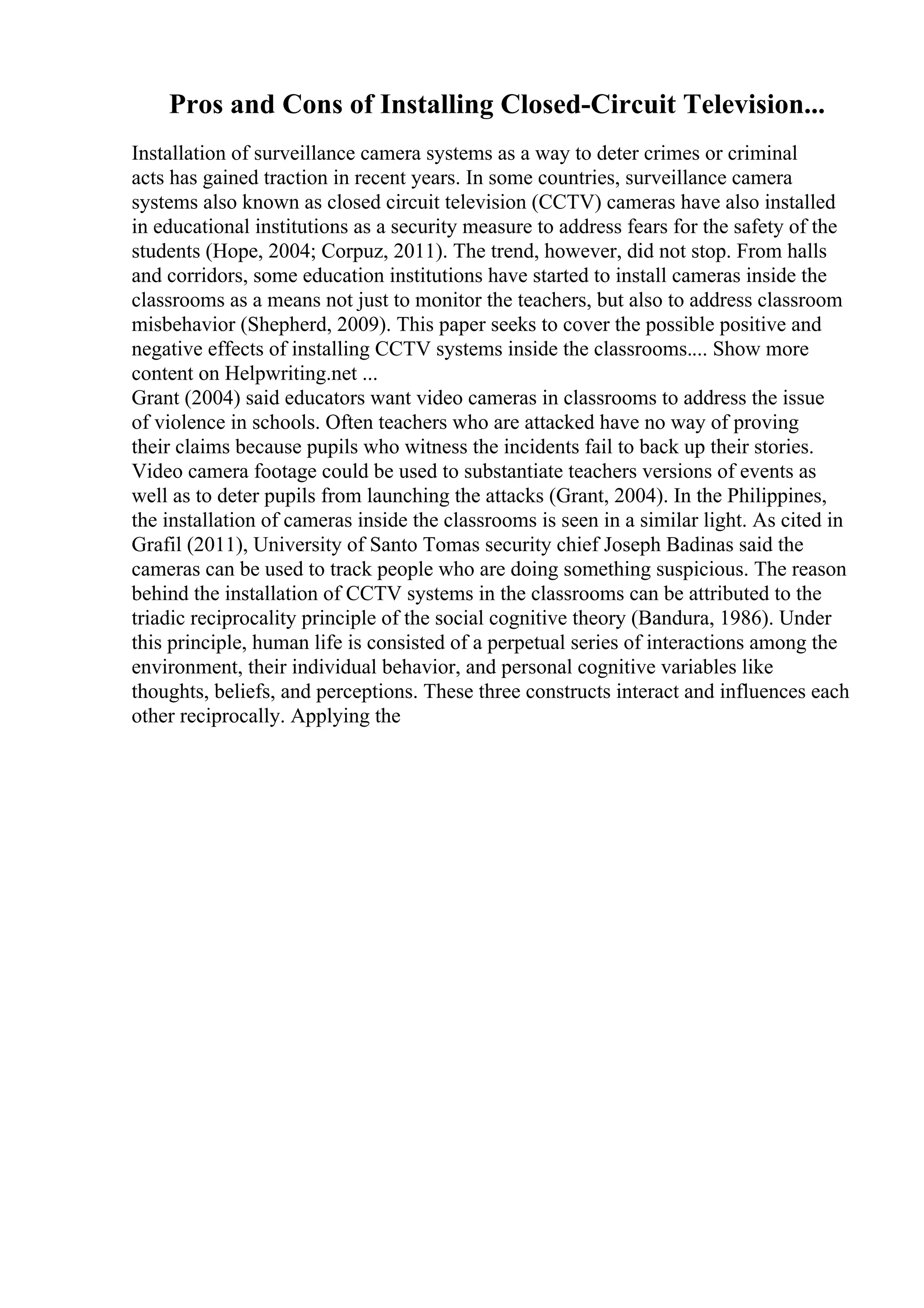 Pros and Cons of Installing Closed-Circuit Television...
Installation of surveillance camera systems as a way to deter crimes or criminal
acts has gained traction in recent years. In some countries, surveillance camera
systems also known as closed circuit television (CCTV) cameras have also installed
in educational institutions as a security measure to address fears for the safety of the
students (Hope, 2004; Corpuz, 2011). The trend, however, did not stop. From halls
and corridors, some education institutions have started to install cameras inside the
classrooms as a means not just to monitor the teachers, but also to address classroom
misbehavior (Shepherd, 2009). This paper seeks to cover the possible positive and
negative effects of installing CCTV systems inside the classrooms.... Show more
content on Helpwriting.net ...
Grant (2004) said educators want video cameras in classrooms to address the issue
of violence in schools. Often teachers who are attacked have no way of proving
their claims because pupils who witness the incidents fail to back up their stories.
Video camera footage could be used to substantiate teachers versions of events as
well as to deter pupils from launching the attacks (Grant, 2004). In the Philippines,
the installation of cameras inside the classrooms is seen in a similar light. As cited in
Grafil (2011), University of Santo Tomas security chief Joseph Badinas said the
cameras can be used to track people who are doing something suspicious. The reason
behind the installation of CCTV systems in the classrooms can be attributed to the
triadic reciprocality principle of the social cognitive theory (Bandura, 1986). Under
this principle, human life is consisted of a perpetual series of interactions among the
environment, their individual behavior, and personal cognitive variables like
thoughts, beliefs, and perceptions. These three constructs interact and influences each
other reciprocally. Applying the
 