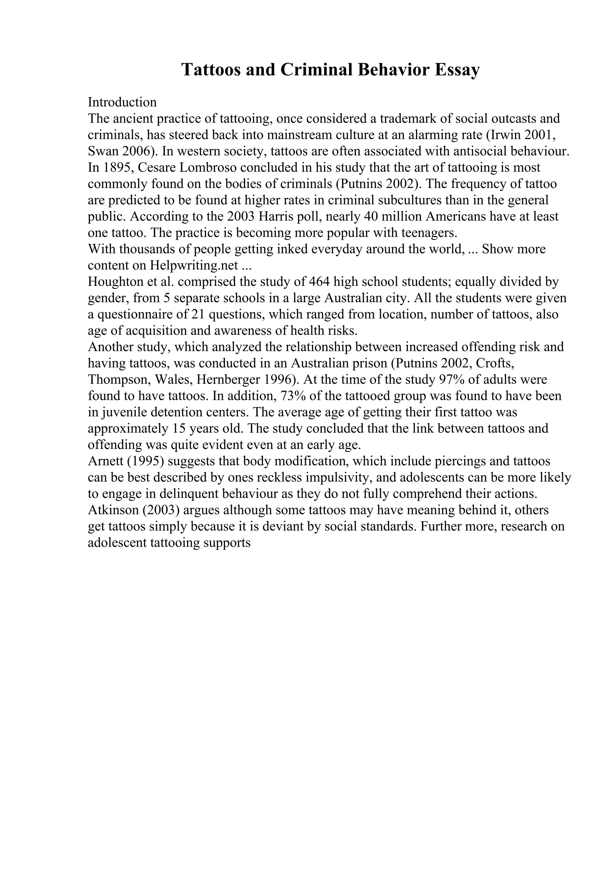 Tattoos and Criminal Behavior Essay
Introduction
The ancient practice of tattooing, once considered a trademark of social outcasts and
criminals, has steered back into mainstream culture at an alarming rate (Irwin 2001,
Swan 2006). In western society, tattoos are often associated with antisocial behaviour.
In 1895, Cesare Lombroso concluded in his study that the art of tattooing is most
commonly found on the bodies of criminals (Putnins 2002). The frequency of tattoo
are predicted to be found at higher rates in criminal subcultures than in the general
public. According to the 2003 Harris poll, nearly 40 million Americans have at least
one tattoo. The practice is becoming more popular with teenagers.
With thousands of people getting inked everyday around the world, ... Show more
content on Helpwriting.net ...
Houghton et al. comprised the study of 464 high school students; equally divided by
gender, from 5 separate schools in a large Australian city. All the students were given
a questionnaire of 21 questions, which ranged from location, number of tattoos, also
age of acquisition and awareness of health risks.
Another study, which analyzed the relationship between increased offending risk and
having tattoos, was conducted in an Australian prison (Putnins 2002, Crofts,
Thompson, Wales, Hernberger 1996). At the time of the study 97% of adults were
found to have tattoos. In addition, 73% of the tattooed group was found to have been
in juvenile detention centers. The average age of getting their first tattoo was
approximately 15 years old. The study concluded that the link between tattoos and
offending was quite evident even at an early age.
Arnett (1995) suggests that body modification, which include piercings and tattoos
can be best described by ones reckless impulsivity, and adolescents can be more likely
to engage in delinquent behaviour as they do not fully comprehend their actions.
Atkinson (2003) argues although some tattoos may have meaning behind it, others
get tattoos simply because it is deviant by social standards. Further more, research on
adolescent tattooing supports
 