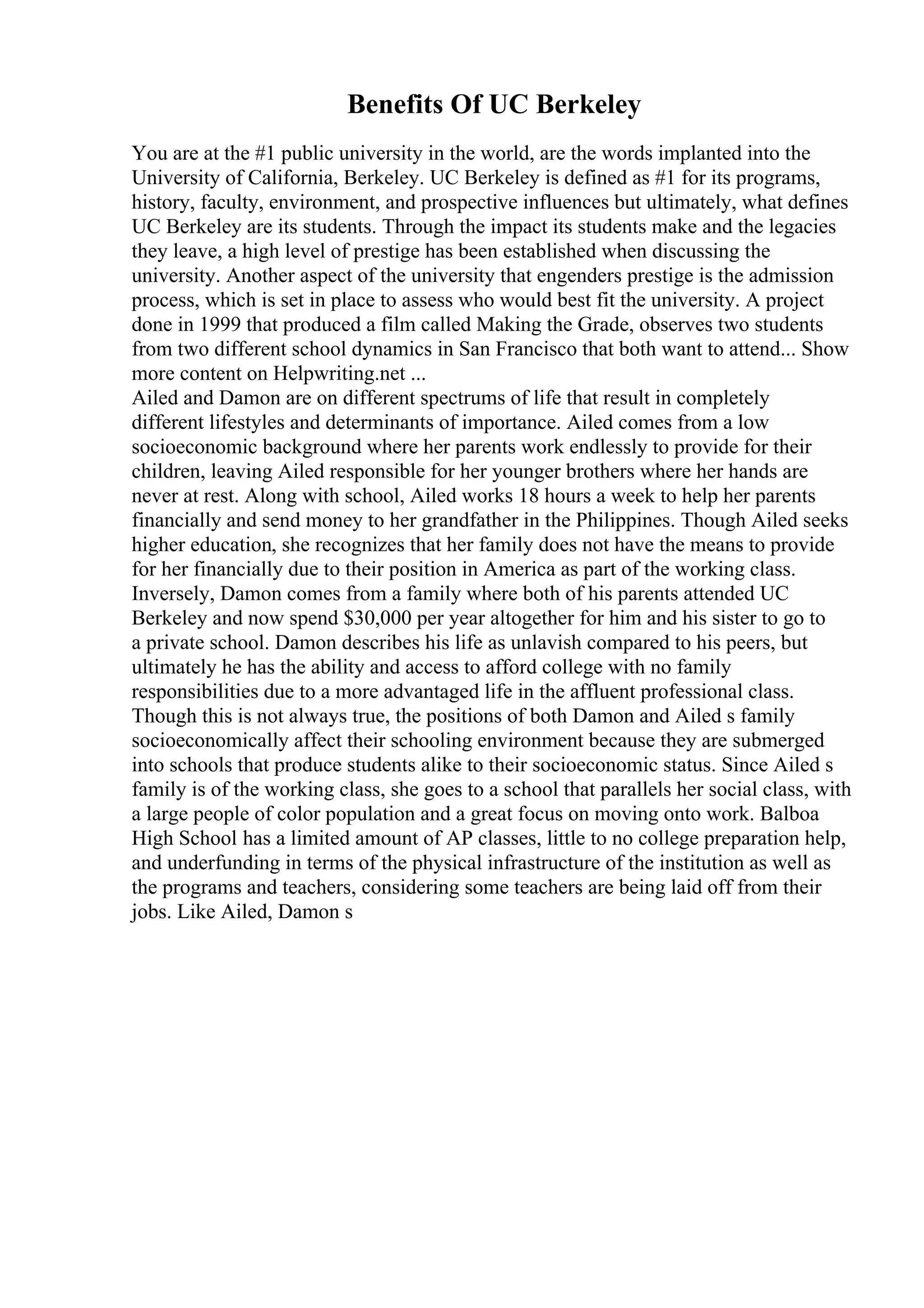 Benefits Of UC Berkeley
You are at the #1 public university in the world, are the words implanted into the
University of California, Berkeley. UC Berkeley is defined as #1 for its programs,
history, faculty, environment, and prospective influences but ultimately, what defines
UC Berkeley are its students. Through the impact its students make and the legacies
they leave, a high level of prestige has been established when discussing the
university. Another aspect of the university that engenders prestige is the admission
process, which is set in place to assess who would best fit the university. A project
done in 1999 that produced a film called Making the Grade, observes two students
from two different school dynamics in San Francisco that both want to attend... Show
more content on Helpwriting.net ...
Ailed and Damon are on different spectrums of life that result in completely
different lifestyles and determinants of importance. Ailed comes from a low
socioeconomic background where her parents work endlessly to provide for their
children, leaving Ailed responsible for her younger brothers where her hands are
never at rest. Along with school, Ailed works 18 hours a week to help her parents
financially and send money to her grandfather in the Philippines. Though Ailed seeks
higher education, she recognizes that her family does not have the means to provide
for her financially due to their position in America as part of the working class.
Inversely, Damon comes from a family where both of his parents attended UC
Berkeley and now spend $30,000 per year altogether for him and his sister to go to
a private school. Damon describes his life as unlavish compared to his peers, but
ultimately he has the ability and access to afford college with no family
responsibilities due to a more advantaged life in the affluent professional class.
Though this is not always true, the positions of both Damon and Ailed s family
socioeconomically affect their schooling environment because they are submerged
into schools that produce students alike to their socioeconomic status. Since Ailed s
family is of the working class, she goes to a school that parallels her social class, with
a large people of color population and a great focus on moving onto work. Balboa
High School has a limited amount of AP classes, little to no college preparation help,
and underfunding in terms of the physical infrastructure of the institution as well as
the programs and teachers, considering some teachers are being laid off from their
jobs. Like Ailed, Damon s
 