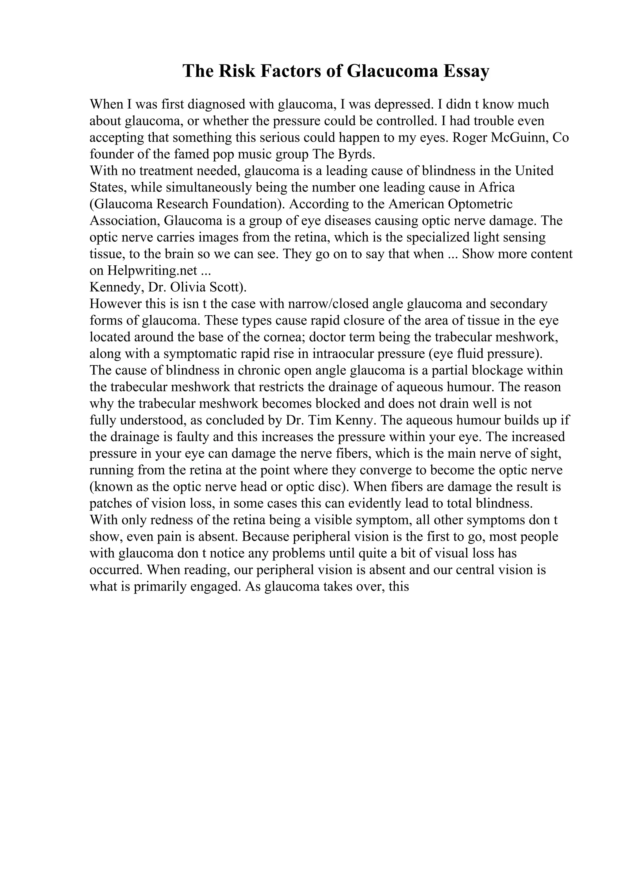 The Risk Factors of Glacucoma Essay
When I was first diagnosed with glaucoma, I was depressed. I didn t know much
about glaucoma, or whether the pressure could be controlled. I had trouble even
accepting that something this serious could happen to my eyes. Roger McGuinn, Co
founder of the famed pop music group The Byrds.
With no treatment needed, glaucoma is a leading cause of blindness in the United
States, while simultaneously being the number one leading cause in Africa
(Glaucoma Research Foundation). According to the American Optometric
Association, Glaucoma is a group of eye diseases causing optic nerve damage. The
optic nerve carries images from the retina, which is the specialized light sensing
tissue, to the brain so we can see. They go on to say that when ... Show more content
on Helpwriting.net ...
Kennedy, Dr. Olivia Scott).
However this is isn t the case with narrow/closed angle glaucoma and secondary
forms of glaucoma. These types cause rapid closure of the area of tissue in the eye
located around the base of the cornea; doctor term being the trabecular meshwork,
along with a symptomatic rapid rise in intraocular pressure (eye fluid pressure).
The cause of blindness in chronic open angle glaucoma is a partial blockage within
the trabecular meshwork that restricts the drainage of aqueous humour. The reason
why the trabecular meshwork becomes blocked and does not drain well is not
fully understood, as concluded by Dr. Tim Kenny. The aqueous humour builds up if
the drainage is faulty and this increases the pressure within your eye. The increased
pressure in your eye can damage the nerve fibers, which is the main nerve of sight,
running from the retina at the point where they converge to become the optic nerve
(known as the optic nerve head or optic disc). When fibers are damage the result is
patches of vision loss, in some cases this can evidently lead to total blindness.
With only redness of the retina being a visible symptom, all other symptoms don t
show, even pain is absent. Because peripheral vision is the first to go, most people
with glaucoma don t notice any problems until quite a bit of visual loss has
occurred. When reading, our peripheral vision is absent and our central vision is
what is primarily engaged. As glaucoma takes over, this
 
