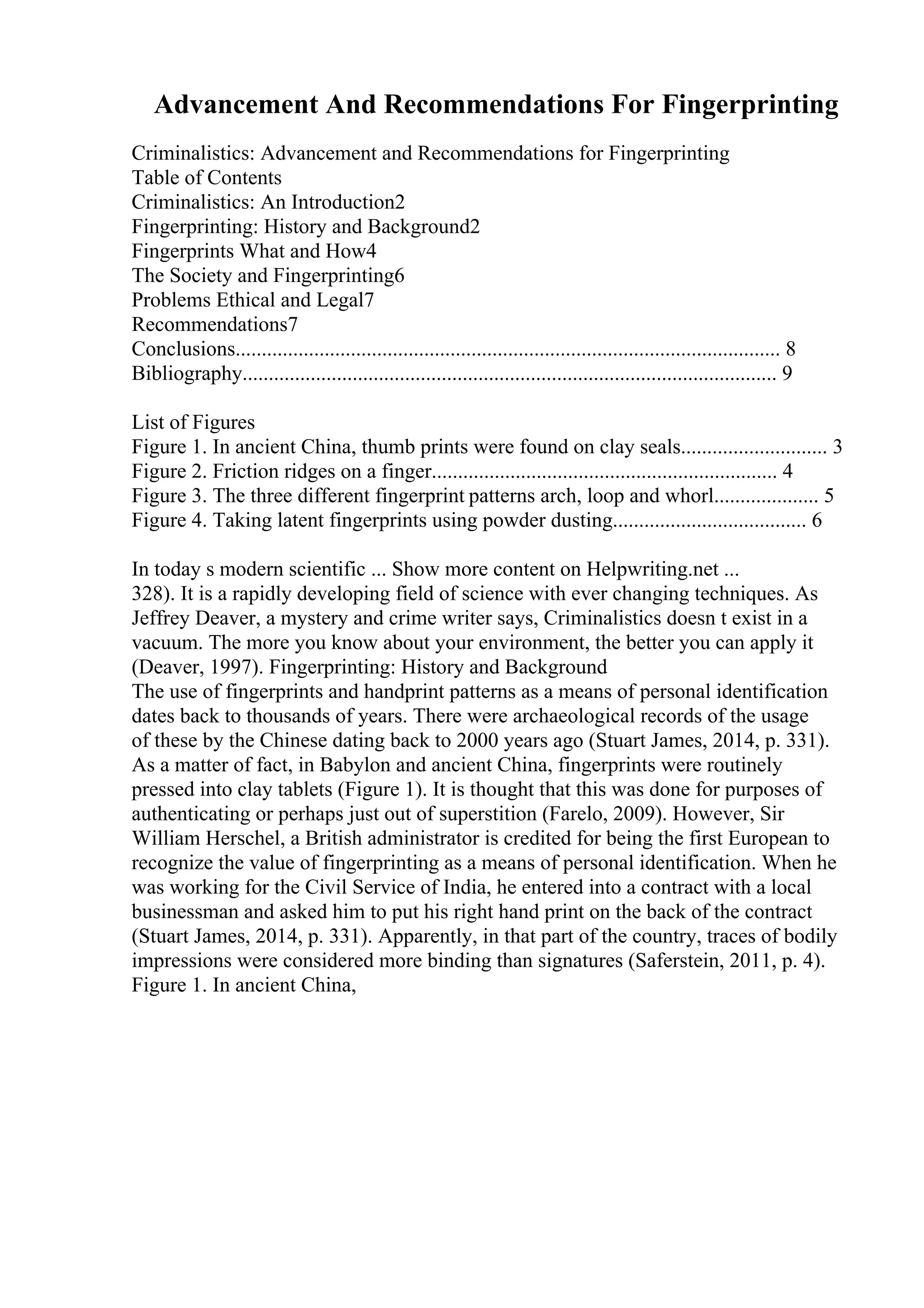 Advancement And Recommendations For Fingerprinting
Criminalistics: Advancement and Recommendations for Fingerprinting
Table of Contents
Criminalistics: An Introduction2
Fingerprinting: History and Background2
Fingerprints What and How4
The Society and Fingerprinting6
Problems Ethical and Legal7
Recommendations7
Conclusions........................................................................................................ 8
Bibliography...................................................................................................... 9
List of Figures
Figure 1. In ancient China, thumb prints were found on clay seals............................ 3
Figure 2. Friction ridges on a finger.................................................................. 4
Figure 3. The three different fingerprint patterns arch, loop and whorl.................... 5
Figure 4. Taking latent fingerprints using powder dusting..................................... 6
In today s modern scientific ... Show more content on Helpwriting.net ...
328). It is a rapidly developing field of science with ever changing techniques. As
Jeffrey Deaver, a mystery and crime writer says, Criminalistics doesn t exist in a
vacuum. The more you know about your environment, the better you can apply it
(Deaver, 1997). Fingerprinting: History and Background
The use of fingerprints and handprint patterns as a means of personal identification
dates back to thousands of years. There were archaeological records of the usage
of these by the Chinese dating back to 2000 years ago (Stuart James, 2014, p. 331).
As a matter of fact, in Babylon and ancient China, fingerprints were routinely
pressed into clay tablets (Figure 1). It is thought that this was done for purposes of
authenticating or perhaps just out of superstition (Farelo, 2009). However, Sir
William Herschel, a British administrator is credited for being the first European to
recognize the value of fingerprinting as a means of personal identification. When he
was working for the Civil Service of India, he entered into a contract with a local
businessman and asked him to put his right hand print on the back of the contract
(Stuart James, 2014, p. 331). Apparently, in that part of the country, traces of bodily
impressions were considered more binding than signatures (Saferstein, 2011, p. 4).
Figure 1. In ancient China,
 