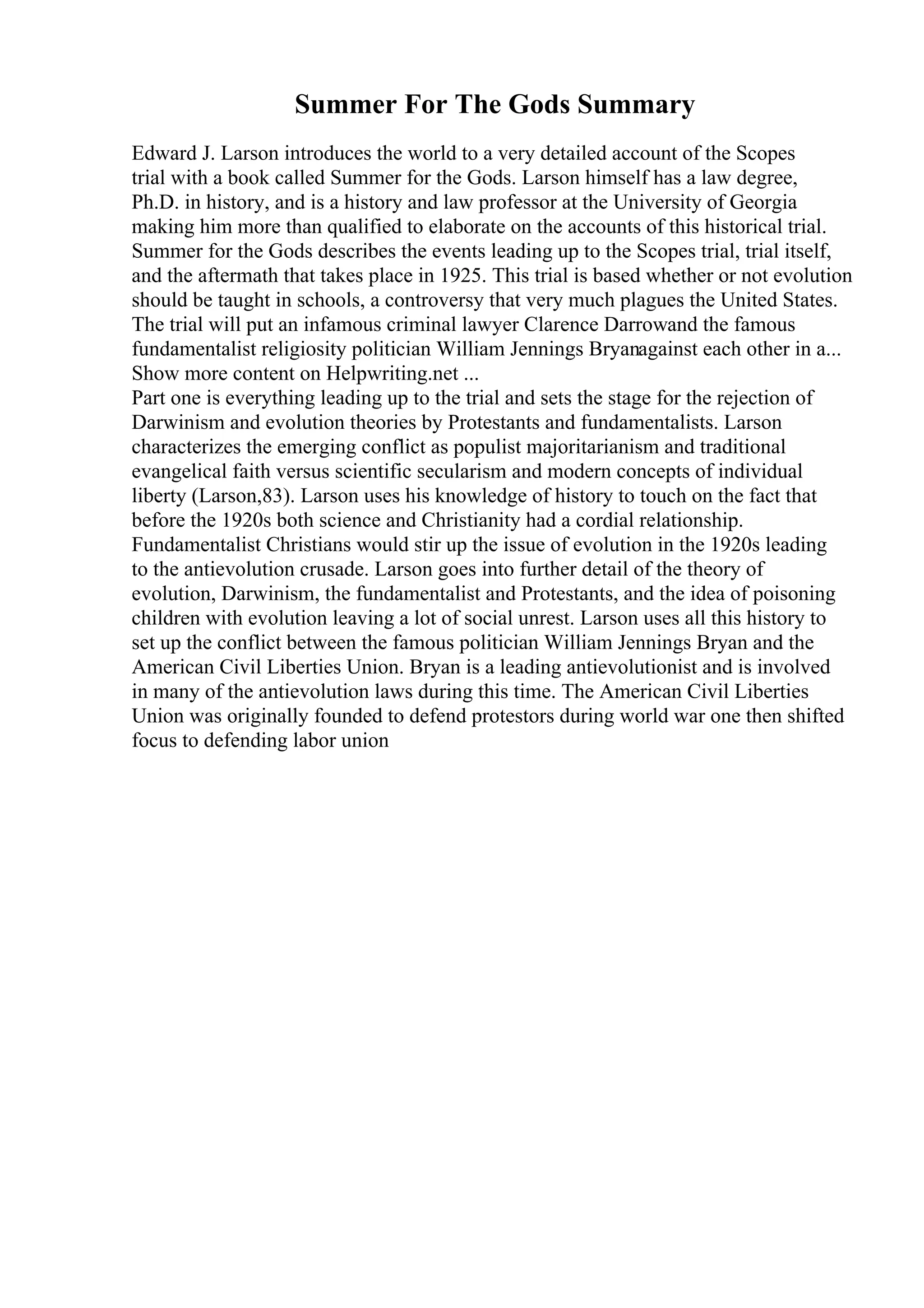 Summer For The Gods Summary
Edward J. Larson introduces the world to a very detailed account of the Scopes
trial with a book called Summer for the Gods. Larson himself has a law degree,
Ph.D. in history, and is a history and law professor at the University of Georgia
making him more than qualified to elaborate on the accounts of this historical trial.
Summer for the Gods describes the events leading up to the Scopes trial, trial itself,
and the aftermath that takes place in 1925. This trial is based whether or not evolution
should be taught in schools, a controversy that very much plagues the United States.
The trial will put an infamous criminal lawyer Clarence Darrowand the famous
fundamentalist religiosity politician William Jennings Bryanagainst each other in a...
Show more content on Helpwriting.net ...
Part one is everything leading up to the trial and sets the stage for the rejection of
Darwinism and evolution theories by Protestants and fundamentalists. Larson
characterizes the emerging conflict as populist majoritarianism and traditional
evangelical faith versus scientific secularism and modern concepts of individual
liberty (Larson,83). Larson uses his knowledge of history to touch on the fact that
before the 1920s both science and Christianity had a cordial relationship.
Fundamentalist Christians would stir up the issue of evolution in the 1920s leading
to the antievolution crusade. Larson goes into further detail of the theory of
evolution, Darwinism, the fundamentalist and Protestants, and the idea of poisoning
children with evolution leaving a lot of social unrest. Larson uses all this history to
set up the conflict between the famous politician William Jennings Bryan and the
American Civil Liberties Union. Bryan is a leading antievolutionist and is involved
in many of the antievolution laws during this time. The American Civil Liberties
Union was originally founded to defend protestors during world war one then shifted
focus to defending labor union
 