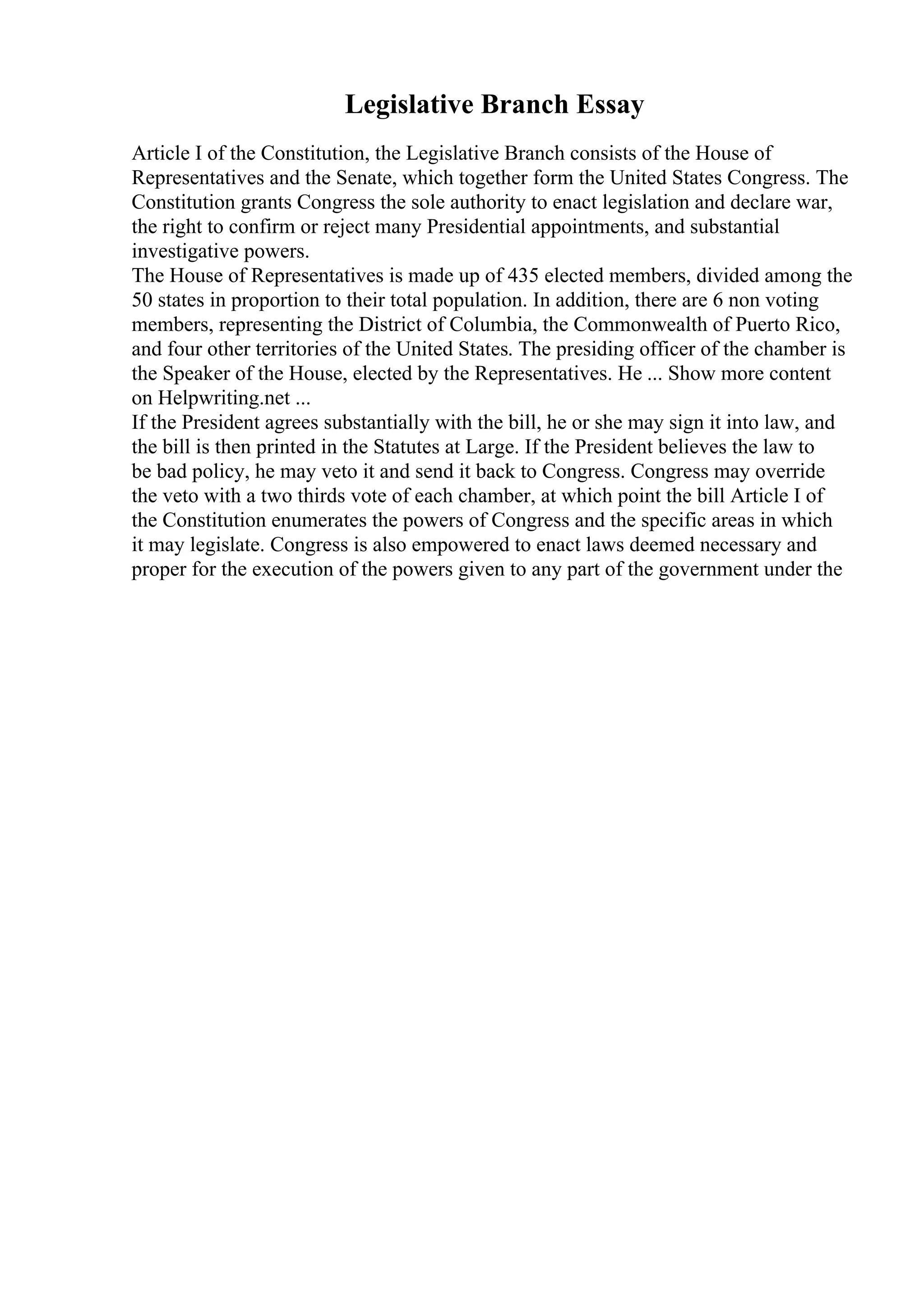 Legislative Branch Essay
Article I of the Constitution, the Legislative Branch consists of the House of
Representatives and the Senate, which together form the United States Congress. The
Constitution grants Congress the sole authority to enact legislation and declare war,
the right to confirm or reject many Presidential appointments, and substantial
investigative powers.
The House of Representatives is made up of 435 elected members, divided among the
50 states in proportion to their total population. In addition, there are 6 non voting
members, representing the District of Columbia, the Commonwealth of Puerto Rico,
and four other territories of the United States. The presiding officer of the chamber is
the Speaker of the House, elected by the Representatives. He ... Show more content
on Helpwriting.net ...
If the President agrees substantially with the bill, he or she may sign it into law, and
the bill is then printed in the Statutes at Large. If the President believes the law to
be bad policy, he may veto it and send it back to Congress. Congress may override
the veto with a two thirds vote of each chamber, at which point the bill Article I of
the Constitution enumerates the powers of Congress and the specific areas in which
it may legislate. Congress is also empowered to enact laws deemed necessary and
proper for the execution of the powers given to any part of the government under the
 