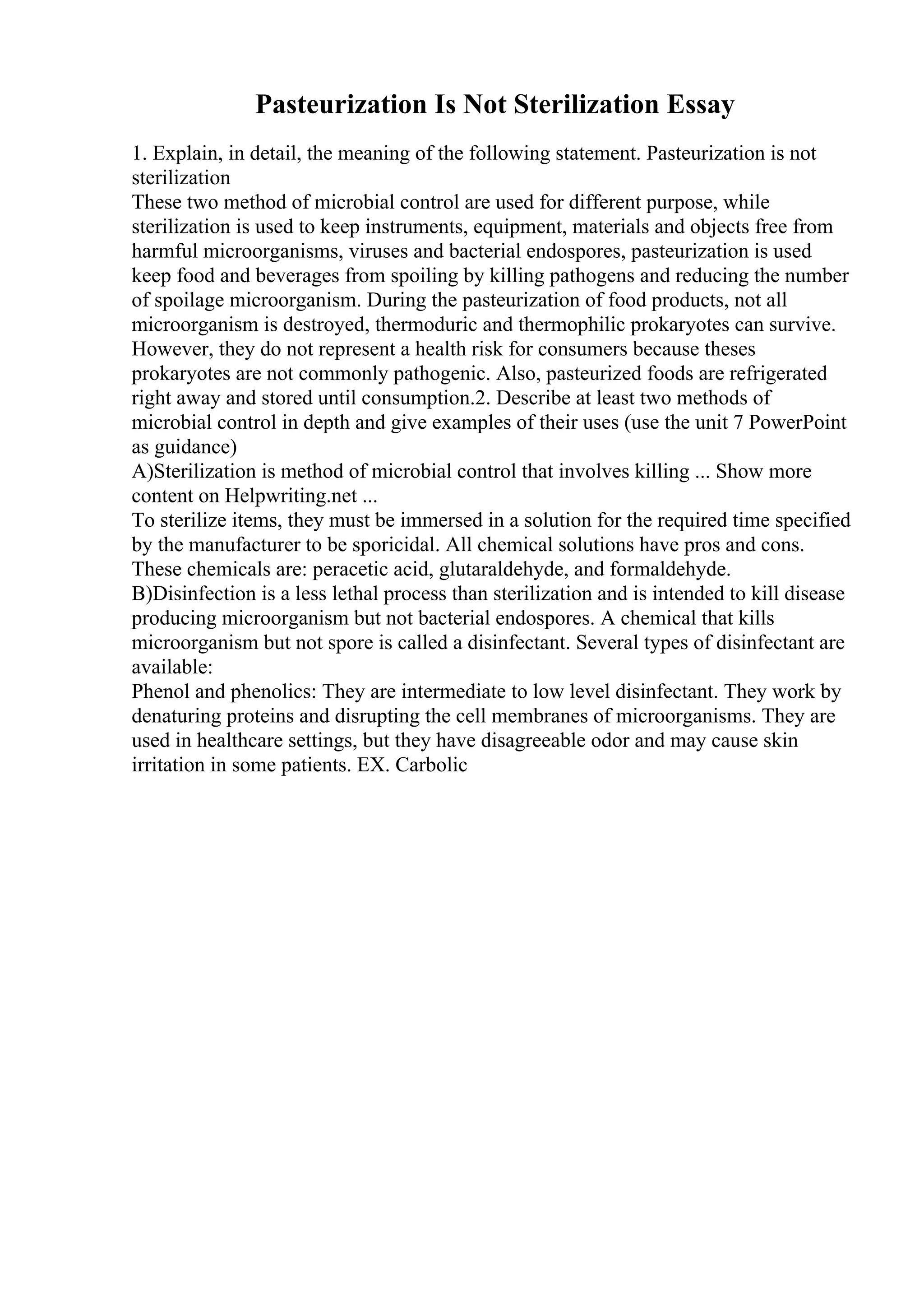 Pasteurization Is Not Sterilization Essay
1. Explain, in detail, the meaning of the following statement. Pasteurization is not
sterilization
These two method of microbial control are used for different purpose, while
sterilization is used to keep instruments, equipment, materials and objects free from
harmful microorganisms, viruses and bacterial endospores, pasteurization is used
keep food and beverages from spoiling by killing pathogens and reducing the number
of spoilage microorganism. During the pasteurization of food products, not all
microorganism is destroyed, thermoduric and thermophilic prokaryotes can survive.
However, they do not represent a health risk for consumers because theses
prokaryotes are not commonly pathogenic. Also, pasteurized foods are refrigerated
right away and stored until consumption.2. Describe at least two methods of
microbial control in depth and give examples of their uses (use the unit 7 PowerPoint
as guidance)
A)Sterilization is method of microbial control that involves killing ... Show more
content on Helpwriting.net ...
To sterilize items, they must be immersed in a solution for the required time specified
by the manufacturer to be sporicidal. All chemical solutions have pros and cons.
These chemicals are: peracetic acid, glutaraldehyde, and formaldehyde.
B)Disinfection is a less lethal process than sterilization and is intended to kill disease
producing microorganism but not bacterial endospores. A chemical that kills
microorganism but not spore is called a disinfectant. Several types of disinfectant are
available:
Phenol and phenolics: They are intermediate to low level disinfectant. They work by
denaturing proteins and disrupting the cell membranes of microorganisms. They are
used in healthcare settings, but they have disagreeable odor and may cause skin
irritation in some patients. EX. Carbolic
 
