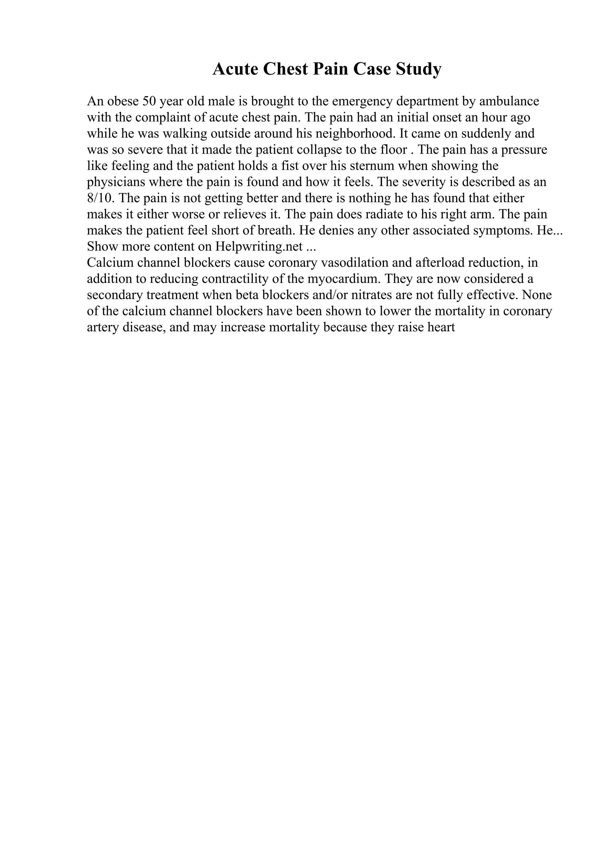 Acute Chest Pain Case Study
An obese 50 year old male is brought to the emergency department by ambulance
with the complaint of acute chest pain. The pain had an initial onset an hour ago
while he was walking outside around his neighborhood. It came on suddenly and
was so severe that it made the patient collapse to the floor . The pain has a pressure
like feeling and the patient holds a fist over his sternum when showing the
physicians where the pain is found and how it feels. The severity is described as an
8/10. The pain is not getting better and there is nothing he has found that either
makes it either worse or relieves it. The pain does radiate to his right arm. The pain
makes the patient feel short of breath. He denies any other associated symptoms. He...
Show more content on Helpwriting.net ...
Calcium channel blockers cause coronary vasodilation and afterload reduction, in
addition to reducing contractility of the myocardium. They are now considered a
secondary treatment when beta blockers and/or nitrates are not fully effective. None
of the calcium channel blockers have been shown to lower the mortality in coronary
artery disease, and may increase mortality because they raise heart
 