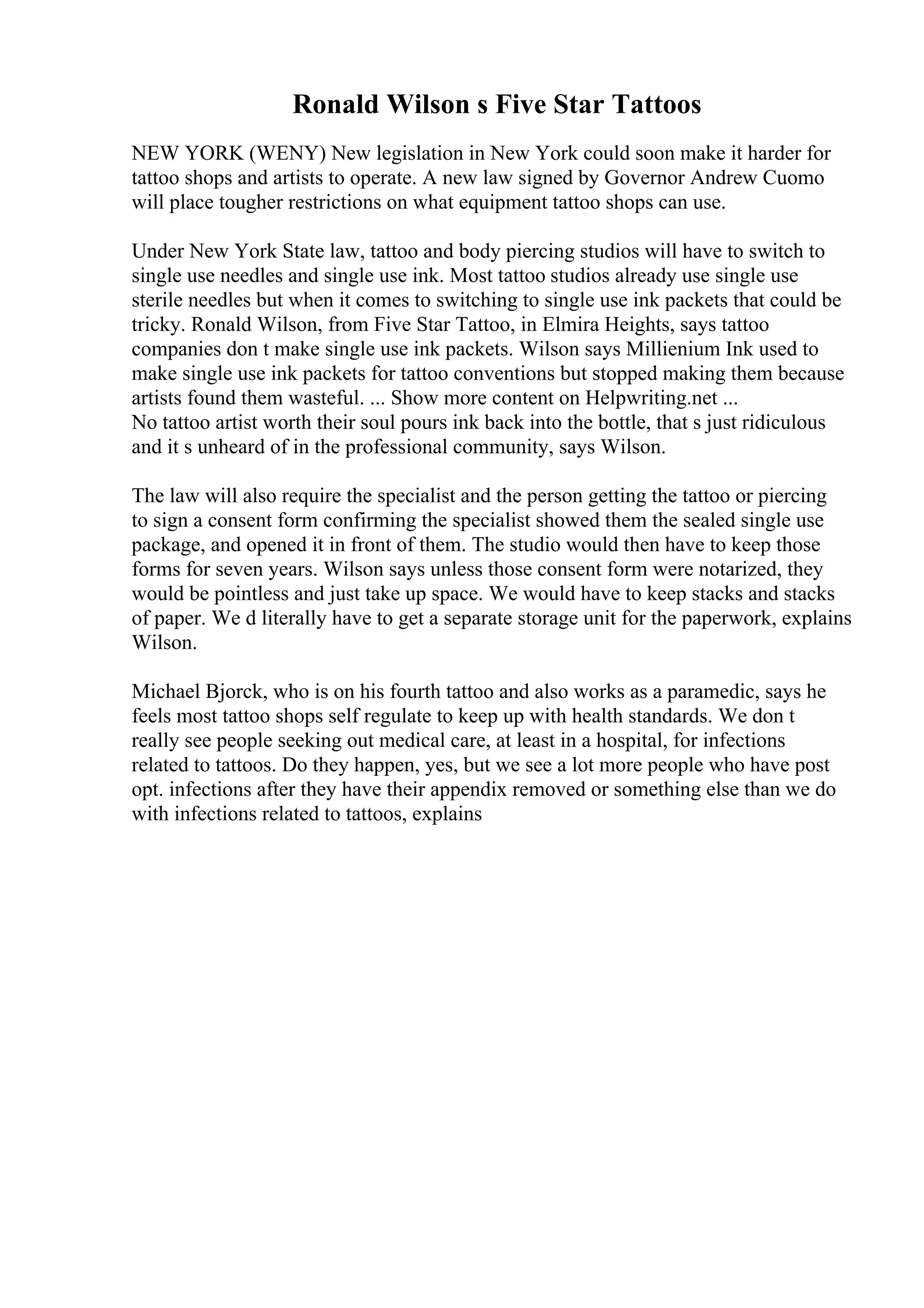 Ronald Wilson s Five Star Tattoos
NEW YORK (WENY) New legislation in New York could soon make it harder for
tattoo shops and artists to operate. A new law signed by Governor Andrew Cuomo
will place tougher restrictions on what equipment tattoo shops can use.
Under New York State law, tattoo and body piercing studios will have to switch to
single use needles and single use ink. Most tattoo studios already use single use
sterile needles but when it comes to switching to single use ink packets that could be
tricky. Ronald Wilson, from Five Star Tattoo, in Elmira Heights, says tattoo
companies don t make single use ink packets. Wilson says Millienium Ink used to
make single use ink packets for tattoo conventions but stopped making them because
artists found them wasteful. ... Show more content on Helpwriting.net ...
No tattoo artist worth their soul pours ink back into the bottle, that s just ridiculous
and it s unheard of in the professional community, says Wilson.
The law will also require the specialist and the person getting the tattoo or piercing
to sign a consent form confirming the specialist showed them the sealed single use
package, and opened it in front of them. The studio would then have to keep those
forms for seven years. Wilson says unless those consent form were notarized, they
would be pointless and just take up space. We would have to keep stacks and stacks
of paper. We d literally have to get a separate storage unit for the paperwork, explains
Wilson.
Michael Bjorck, who is on his fourth tattoo and also works as a paramedic, says he
feels most tattoo shops self regulate to keep up with health standards. We don t
really see people seeking out medical care, at least in a hospital, for infections
related to tattoos. Do they happen, yes, but we see a lot more people who have post
opt. infections after they have their appendix removed or something else than we do
with infections related to tattoos, explains
 